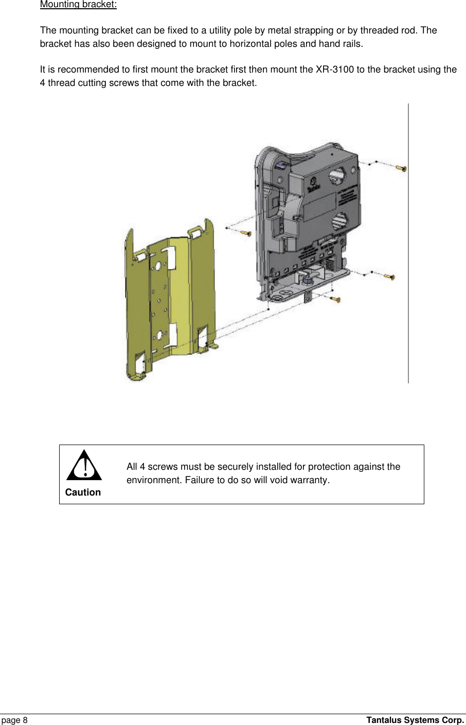  page 8    Tantalus Systems Corp.  Mounting bracket: The mounting bracket can be fixed to a utility pole by metal strapping or by threaded rod. The bracket has also been designed to mount to horizontal poles and hand rails. It is recommended to first mount the bracket first then mount the XR-3100 to the bracket using the 4 thread cutting screws that come with the bracket.     ! Caution All 4 screws must be securely installed for protection against the environment. Failure to do so will void warranty. 