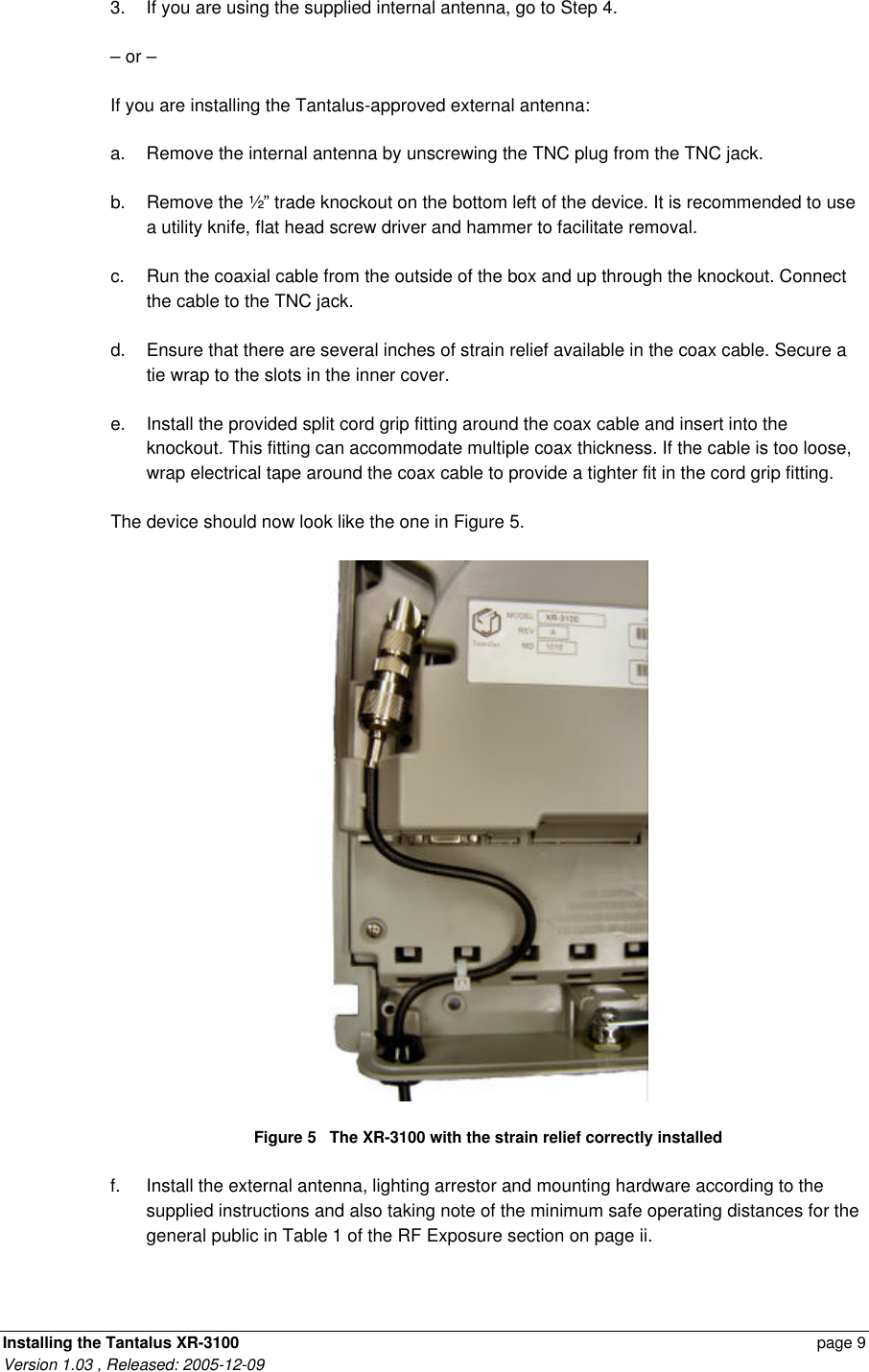 Installing the Tantalus XR-3100    page 9 Version 1.03 , Released: 2005-12-09 3. If you are using the supplied internal antenna, go to Step 4. – or – If you are installing the Tantalus-approved external antenna: a. Remove the internal antenna by unscrewing the TNC plug from the TNC jack.  b. Remove the ½” trade knockout on the bottom left of the device. It is recommended to use a utility knife, flat head screw driver and hammer to facilitate removal. c. Run the coaxial cable from the outside of the box and up through the knockout. Connect the cable to the TNC jack.  d. Ensure that there are several inches of strain relief available in the coax cable. Secure a tie wrap to the slots in the inner cover.  e. Install the provided split cord grip fitting around the coax cable and insert into the knockout. This fitting can accommodate multiple coax thickness. If the cable is too loose, wrap electrical tape around the coax cable to provide a tighter fit in the cord grip fitting. The device should now look like the one in Figure 5.  Figure 5   The XR-3100 with the strain relief correctly installed f. Install the external antenna, lighting arrestor and mounting hardware according to the supplied instructions and also taking note of the minimum safe operating distances for the general public in Table 1 of the RF Exposure section on page ii.  