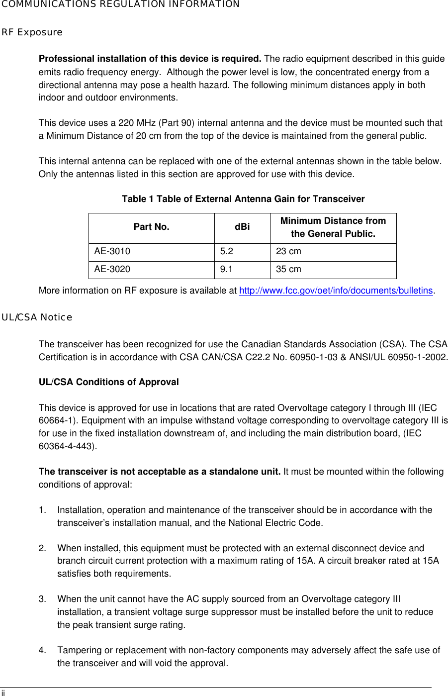       iiCOMMUNICATIONS REGULATION INFORMATION RF Exposure Professional installation of this device is required. The radio equipment described in this guide emits radio frequency energy.  Although the power level is low, the concentrated energy from a directional antenna may pose a health hazard. The following minimum distances apply in both indoor and outdoor environments.  This device uses a 220 MHz (Part 90) internal antenna and the device must be mounted such that a Minimum Distance of 20 cm from the top of the device is maintained from the general public. This internal antenna can be replaced with one of the external antennas shown in the table below. Only the antennas listed in this section are approved for use with this device. Table 1 Table of External Antenna Gain for Transceiver Part No. dBi Minimum Distance from the General Public. AE-3010 5.2 23 cm AE-3020 9.1 35 cm More information on RF exposure is available at http://www.fcc.gov/oet/info/documents/bulletins. UL/CSA Notice The transceiver has been recognized for use the Canadian Standards Association (CSA). The CSA Certification is in accordance with CSA CAN/CSA C22.2 No. 60950-1-03 &amp; ANSI/UL 60950-1-2002. UL/CSA Conditions of Approval This device is approved for use in locations that are rated Overvoltage category I through III (IEC 60664-1). Equipment with an impulse withstand voltage corresponding to overvoltage category III is for use in the fixed installation downstream of, and including the main distribution board, (IEC 60364-4-443). The transceiver is not acceptable as a standalone unit. It must be mounted within the following conditions of approval: 1. Installation, operation and maintenance of the transceiver should be in accordance with the transceiver’s installation manual, and the National Electric Code. 2. When installed, this equipment must be protected with an external disconnect device and branch circuit current protection with a maximum rating of 15A. A circuit breaker rated at 15A satisfies both requirements. 3. When the unit cannot have the AC supply sourced from an Overvoltage category III installation, a transient voltage surge suppressor must be installed before the unit to reduce the peak transient surge rating. 4. Tampering or replacement with non-factory components may adversely affect the safe use of the transceiver and will void the approval.  