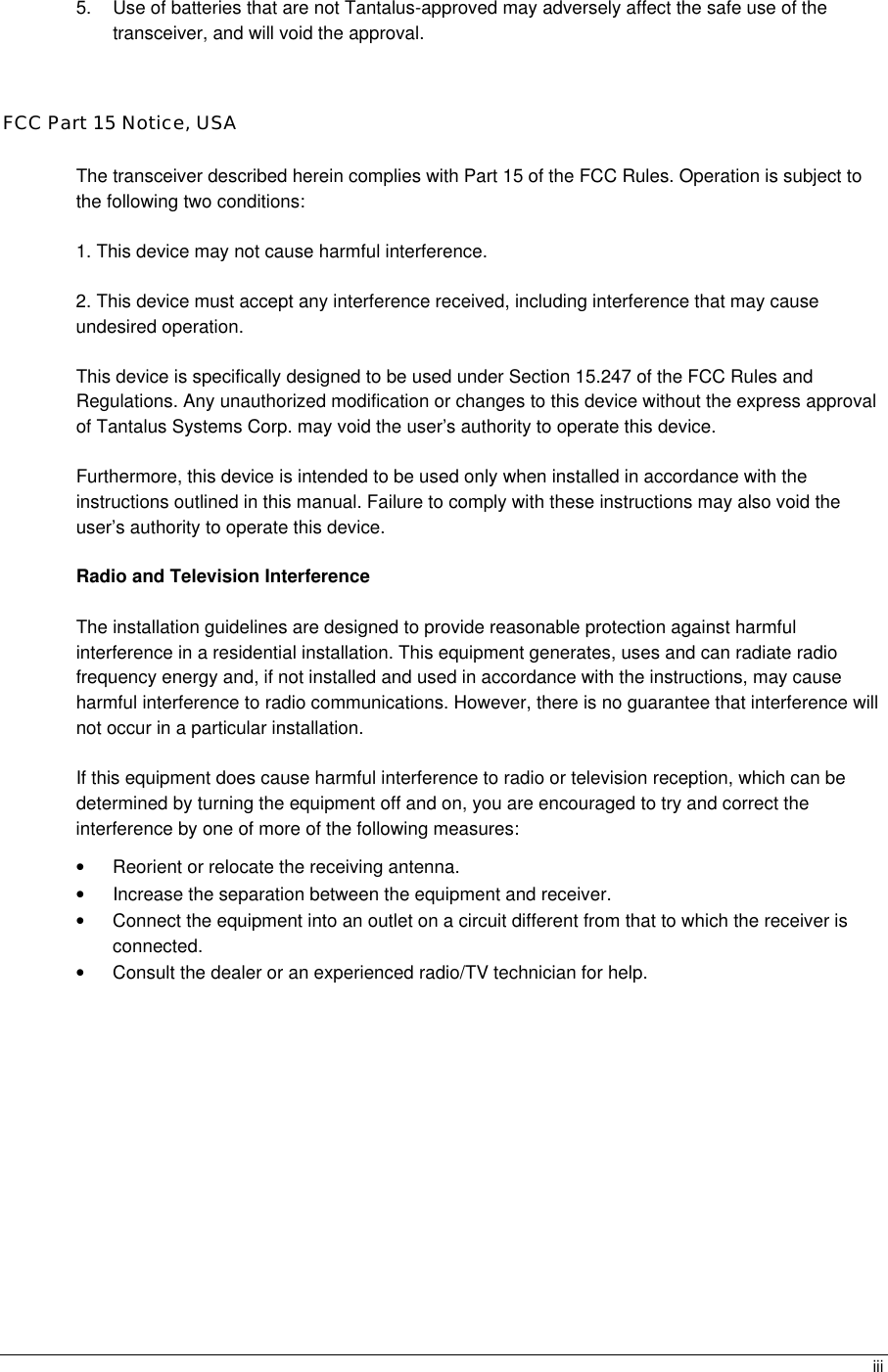  iii5. Use of batteries that are not Tantalus-approved may adversely affect the safe use of the transceiver, and will void the approval.  FCC Part 15 Notice, USA The transceiver described herein complies with Part 15 of the FCC Rules. Operation is subject to the following two conditions: 1. This device may not cause harmful interference. 2. This device must accept any interference received, including interference that may cause undesired operation. This device is specifically designed to be used under Section 15.247 of the FCC Rules and Regulations. Any unauthorized modification or changes to this device without the express approval of Tantalus Systems Corp. may void the user’s authority to operate this device. Furthermore, this device is intended to be used only when installed in accordance with the instructions outlined in this manual. Failure to comply with these instructions may also void the user’s authority to operate this device. Radio and Television Interference The installation guidelines are designed to provide reasonable protection against harmful interference in a residential installation. This equipment generates, uses and can radiate radio frequency energy and, if not installed and used in accordance with the instructions, may cause harmful interference to radio communications. However, there is no guarantee that interference will not occur in a particular installation. If this equipment does cause harmful interference to radio or television reception, which can be determined by turning the equipment off and on, you are encouraged to try and correct the interference by one of more of the following measures: • Reorient or relocate the receiving antenna. • Increase the separation between the equipment and receiver. • Connect the equipment into an outlet on a circuit different from that to which the receiver is connected. • Consult the dealer or an experienced radio/TV technician for help.