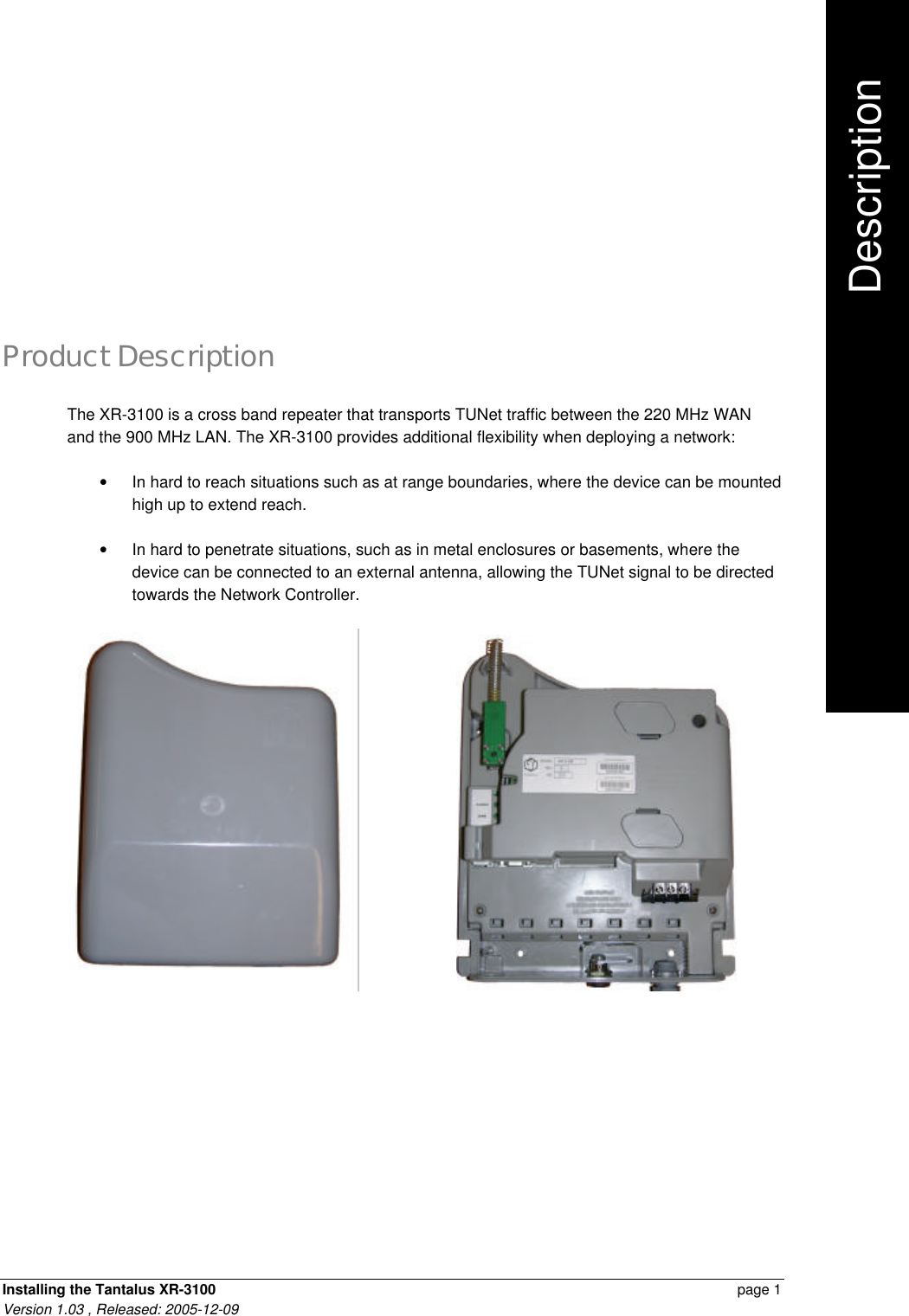 Installing the Tantalus XR-3100    page 1 Version 1.03 , Released: 2005-12-09 Product Description The XR-3100 is a cross band repeater that transports TUNet traffic between the 220 MHz WAN and the 900 MHz LAN. The XR-3100 provides additional flexibility when deploying a network: • In hard to reach situations such as at range boundaries, where the device can be mounted high up to extend reach. • In hard to penetrate situations, such as in metal enclosures or basements, where the device can be connected to an external antenna, allowing the TUNet signal to be directed towards the Network Controller.                                Description     .