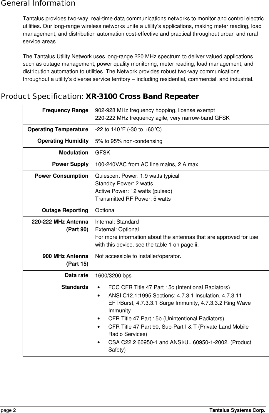  page 2    Tantalus Systems Corp.  General Information Tantalus provides two-way, real-time data communications networks to monitor and control electric utilities. Our long-range wireless networks unite a utility’s applications, making meter reading, load management, and distribution automation cost-effective and practical throughout urban and rural service areas. The Tantalus Utility Network uses long-range 220 MHz spectrum to deliver valued applications such as outage management, power quality monitoring, meter reading, load management, and distribution automation to utilities. The Network provides robust two-way communications throughout a utility’s diverse service territory – including residential, commercial, and industrial.  Product Specification: XR-3100 Cross Band Repeater Frequency Range 902-928 MHz frequency hopping, license exempt 220-222 MHz frequency agile, very narrow-band GFSK Operating Temperature -22 to 140°F (-30 to +60°C) Operating Humidity 5% to 95% non-condensing Modulation GFSK Power Supply 100-240VAC from AC line mains, 2 A max Power Consumption Quiescent Power: 1.9 watts typical Standby Power: 2 watts Active Power: 12 watts (pulsed) Transmitted RF Power: 5 watts Outage Reporting Optional 220-222 MHz Antenna (Part 90) Internal: Standard External: Optional For more information about the antennas that are approved for use with this device, see the table 1 on page ii.  900 MHz Antenna (Part 15) Not accessible to installer/operator. Data rate 1600/3200 bps Standards • FCC CFR Title 47 Part 15c (Intentional Radiators) • ANSI C12.1:1995 Sections: 4.7.3.1 Insulation, 4.7.3.11 EFT/Burst, 4.7.3.3.1 Surge Immunity, 4.7.3.3.2 Ring Wave Immunity • CFR Title 47 Part 15b (Unintentional Radiators) • CFR Title 47 Part 90, Sub-Part I &amp; T (Private Land Mobile Radio Services) • CSA C22.2 60950-1 and ANSI/UL 60950-1-2002. (Product Safety) 