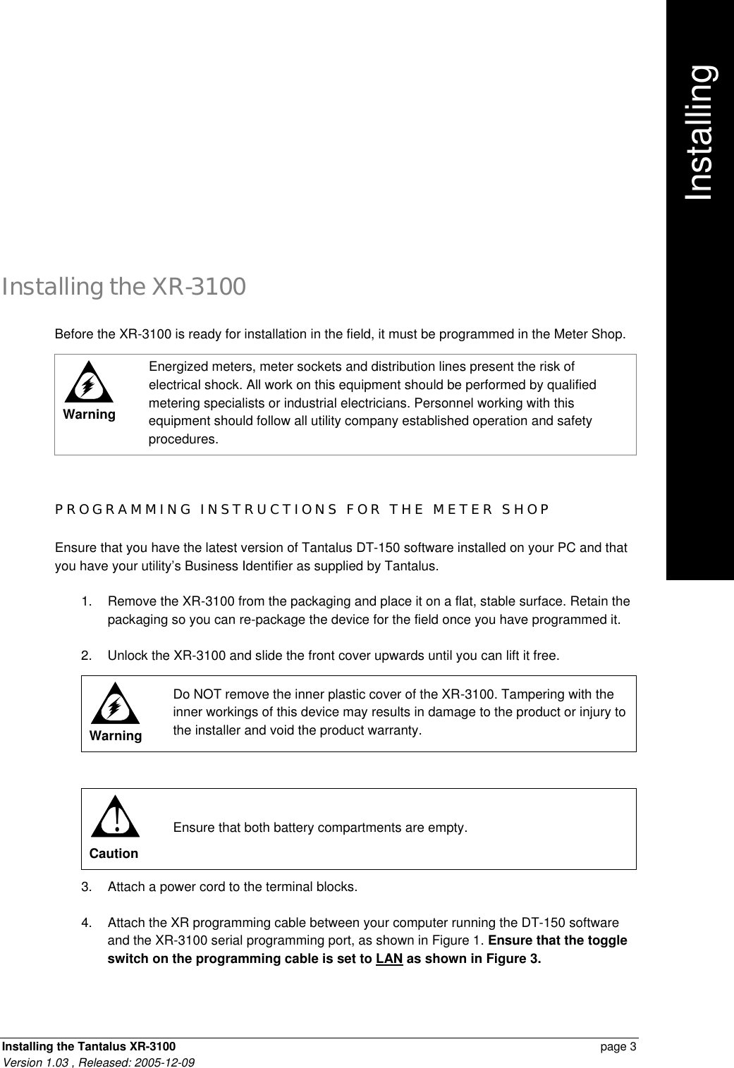 Installing the Tantalus XR-3100    page 3 Version 1.03 , Released: 2005-12-09 Installing the XR-3100 Before the XR-3100 is ready for installation in the field, it must be programmed in the Meter Shop.  Warning Energized meters, meter sockets and distribution lines present the risk of electrical shock. All work on this equipment should be performed by qualified metering specialists or industrial electricians. Personnel working with this equipment should follow all utility company established operation and safety procedures.  PROGRAMMING INSTRUCTIONS FOR THE METER SHOP Ensure that you have the latest version of Tantalus DT-150 software installed on your PC and that you have your utility’s Business Identifier as supplied by Tantalus. 1. Remove the XR-3100 from the packaging and place it on a flat, stable surface. Retain the packaging so you can re-package the device for the field once you have programmed it. 2. Unlock the XR-3100 and slide the front cover upwards until you can lift it free.  Warning Do NOT remove the inner plastic cover of the XR-3100. Tampering with the inner workings of this device may results in damage to the product or injury to the installer and void the product warranty.  ! Caution Ensure that both battery compartments are empty. 3. Attach a power cord to the terminal blocks. 4. Attach the XR programming cable between your computer running the DT-150 software and the XR-3100 serial programming port, as shown in Figure 1. Ensure that the toggle switch on the programming cable is set to LAN as shown in Figure 3.  Installing     .