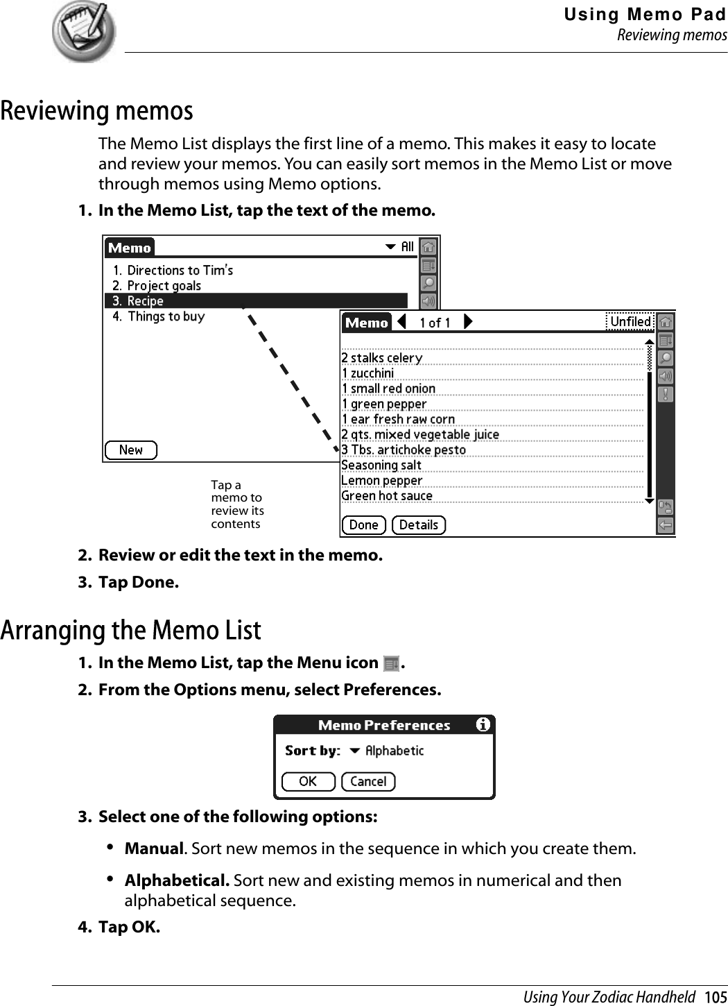 Using Memo PadReviewing memosUsing Your Zodiac Handheld   105Reviewing memosThe Memo List displays the first line of a memo. This makes it easy to locate and review your memos. You can easily sort memos in the Memo List or move through memos using Memo options.1. In the Memo List, tap the text of the memo.2. Review or edit the text in the memo. 3. Tap Done.Arranging the Memo List1. In the Memo List, tap the Menu icon  .2. From the Options menu, select Preferences.3. Select one of the following options:•Manual. Sort new memos in the sequence in which you create them.•Alphabetical. Sort new and existing memos in numerical and then alphabetical sequence. 4. Tap OK.Tap a memo to review its contents