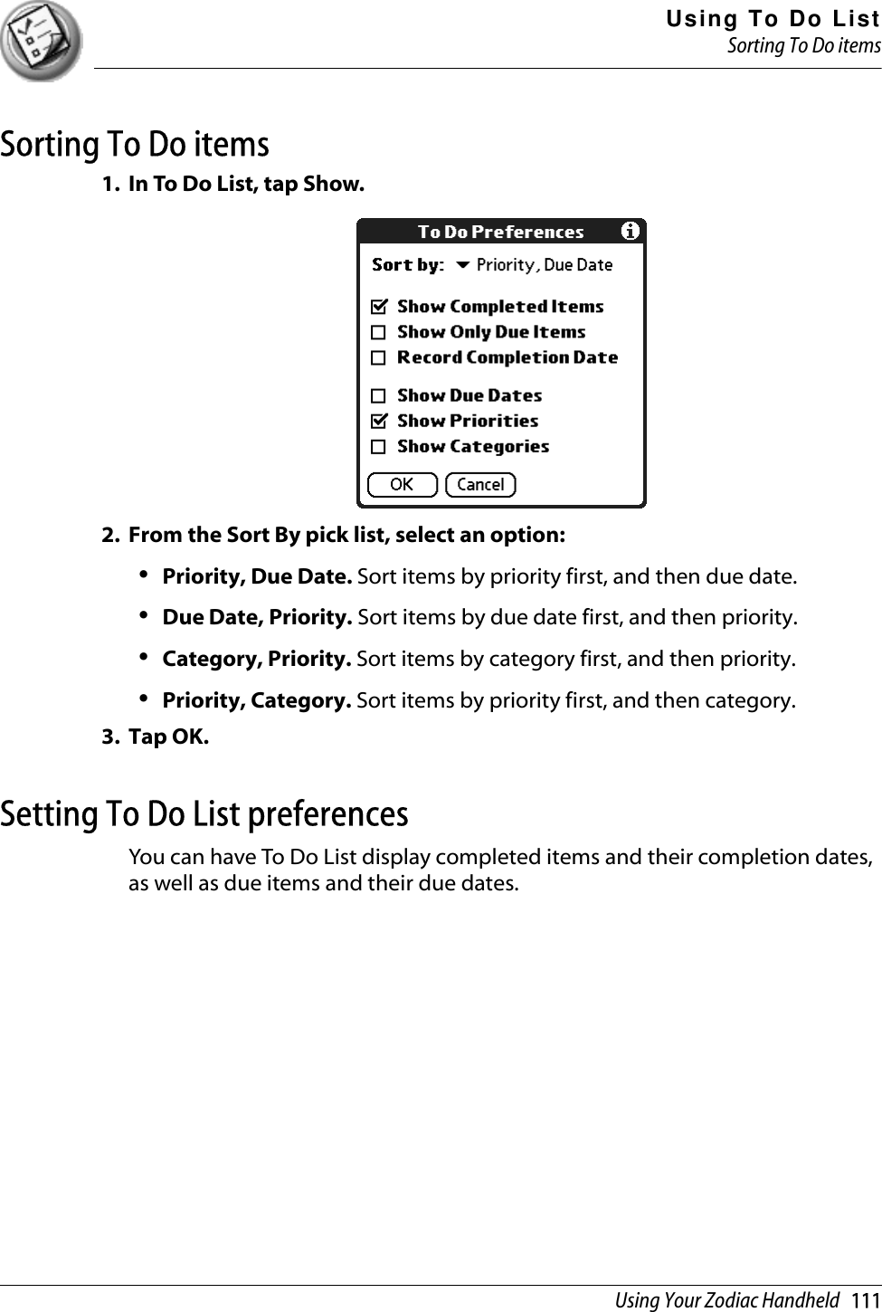 Using To Do ListSorting To Do itemsUsing Your Zodiac Handheld   111Sorting To Do items1. In To Do List, tap Show.2. From the Sort By pick list, select an option:•Priority, Due Date. Sort items by priority first, and then due date. •Due Date, Priority. Sort items by due date first, and then priority.•Category, Priority. Sort items by category first, and then priority. •Priority, Category. Sort items by priority first, and then category. 3. Tap OK.Setting To Do List preferencesYou can have To Do List display completed items and their completion dates, as well as due items and their due dates. 