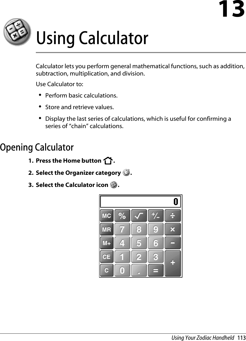 Using Your Zodiac Handheld   11313Using CalculatorCalculator lets you perform general mathematical functions, such as addition, subtraction, multiplication, and division. Use Calculator to: •Perform basic calculations.•Store and retrieve values.•Display the last series of calculations, which is useful for confirming a series of “chain” calculations.Opening Calculator1. Press the Home button  . 2. Select the Organizer category  .3. Select the Calculator icon  .