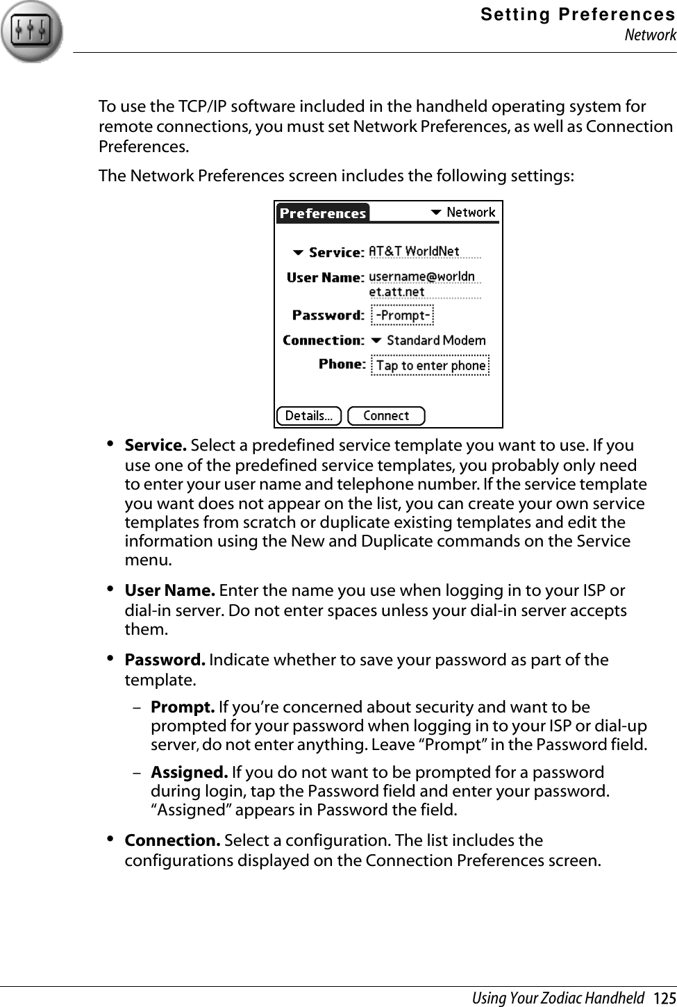 Setting PreferencesNetworkUsing Your Zodiac Handheld   125To use the TCP/IP software included in the handheld operating system for remote connections, you must set Network Preferences, as well as Connection Preferences. The Network Preferences screen includes the following settings:•Service. Select a predefined service template you want to use. If you use one of the predefined service templates, you probably only need to enter your user name and telephone number. If the service template you want does not appear on the list, you can create your own service templates from scratch or duplicate existing templates and edit the information using the New and Duplicate commands on the Service menu.•User Name. Enter the name you use when logging in to your ISP or dial-in server. Do not enter spaces unless your dial-in server accepts them.•Password. Indicate whether to save your password as part of the template. –Prompt. If you’re concerned about security and want to be prompted for your password when logging in to your ISP or dial-up server, do not enter anything. Leave “Prompt” in the Password field. –Assigned. If you do not want to be prompted for a password during login, tap the Password field and enter your password. “Assigned” appears in Password the field.•Connection. Select a configuration. The list includes the configurations displayed on the Connection Preferences screen.