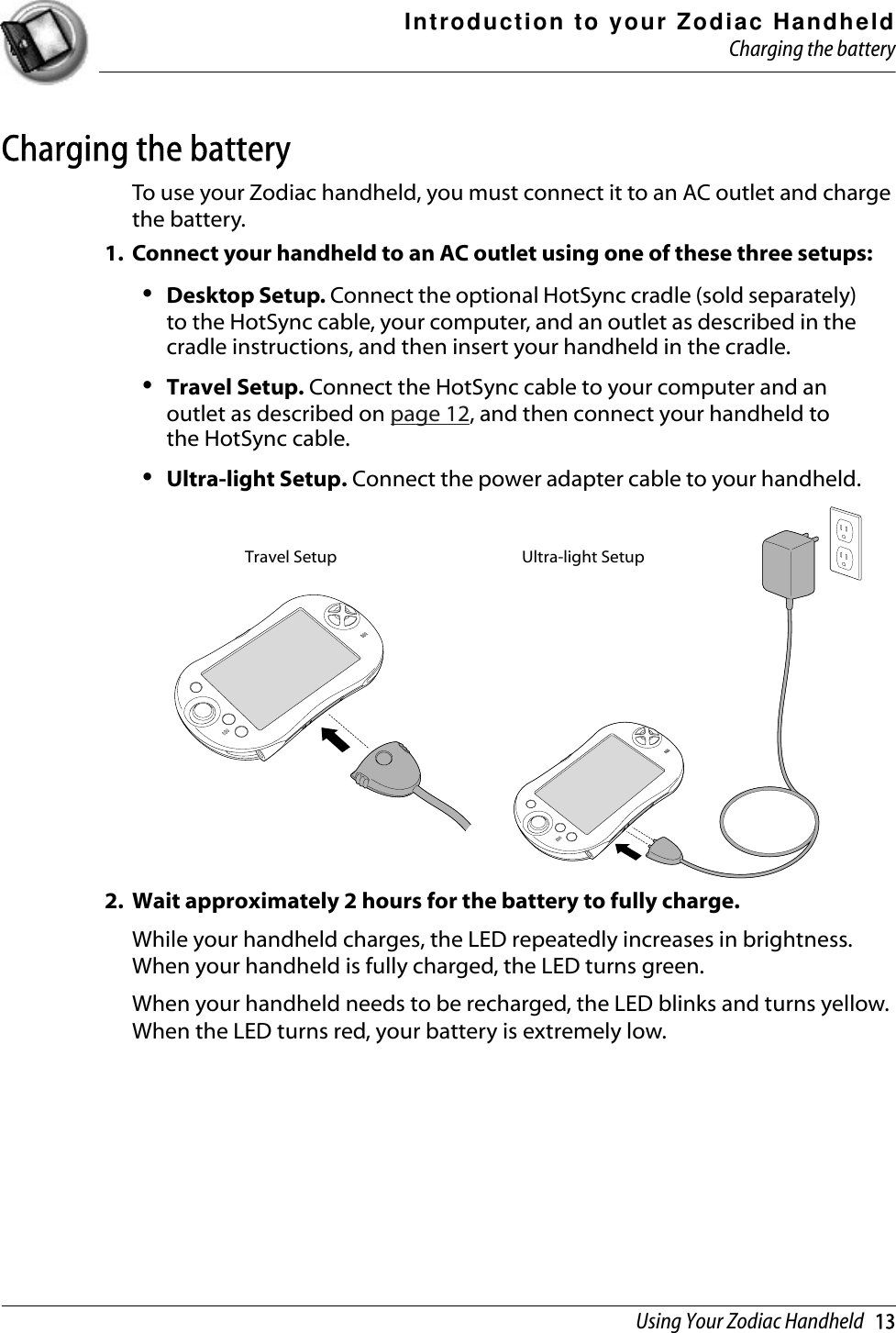 Introduction to your Zodiac HandheldCharging the batteryUsing Your Zodiac Handheld   13Charging the batteryTo use your Zodiac handheld, you must connect it to an AC outlet and charge the battery. 1. Connect your handheld to an AC outlet using one of these three setups:•Desktop Setup. Connect the optional HotSync cradle (sold separately) to the HotSync cable, your computer, and an outlet as described in the cradle instructions, and then insert your handheld in the cradle.•Travel Setup. Connect the HotSync cable to your computer and an outlet as described on page 12, and then connect your handheld to the HotSync cable.•Ultra-light Setup. Connect the power adapter cable to your handheld.2. Wait approximately 2 hours for the battery to fully charge.While your handheld charges, the LED repeatedly increases in brightness. When your handheld is fully charged, the LED turns green.When your handheld needs to be recharged, the LED blinks and turns yellow. When the LED turns red, your battery is extremely low.Travel Setup Ultra-light Setup