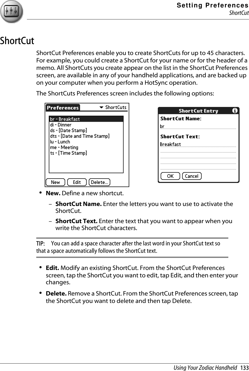 Setting PreferencesShortCutUsing Your Zodiac Handheld   133ShortCutShortCut Preferences enable you to create ShortCuts for up to 45 characters. For example, you could create a ShortCut for your name or for the header of a memo. All ShortCuts you create appear on the list in the ShortCut Preferences screen, are available in any of your handheld applications, and are backed up on your computer when you perform a HotSync operation.The ShortCuts Preferences screen includes the following options:•New. Define a new shortcut.–ShortCut Name. Enter the letters you want to use to activate the ShortCut.–ShortCut Text. Enter the text that you want to appear when you write the ShortCut characters. TIP:  You can add a space character after the last word in your ShortCut text so that a space automatically follows the ShortCut text.•Edit. Modify an existing ShortCut. From the ShortCut Preferences screen, tap the ShortCut you want to edit, tap Edit, and then enter your changes.•Delete. Remove a ShortCut. From the ShortCut Preferences screen, tap the ShortCut you want to delete and then tap Delete.