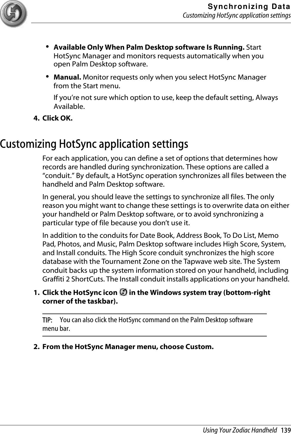 Synchronizing DataCustomizing HotSync application settingsUsing Your Zodiac Handheld   139•Available Only When Palm Desktop software Is Running. Start HotSync Manager and monitors requests automatically when you open Palm Desktop software.•Manual. Monitor requests only when you select HotSync Manager from the Start menu.If you’re not sure which option to use, keep the default setting, Always Available.4. Click OK.Customizing HotSync application settingsFor each application, you can define a set of options that determines how records are handled during synchronization. These options are called a “conduit.” By default, a HotSync operation synchronizes all files between the handheld and Palm Desktop software. In general, you should leave the settings to synchronize all files. The only reason you might want to change these settings is to overwrite data on either your handheld or Palm Desktop software, or to avoid synchronizing a particular type of file because you don’t use it.In addition to the conduits for Date Book, Address Book, To Do List, Memo Pad, Photos, and Music, Palm Desktop software includes High Score, System, and Install conduits. The High Score conduit synchronizes the high score database with the Tournament Zone on the Tapwave web site. The System conduit backs up the system information stored on your handheld, including Graffiti 2 ShortCuts. The Install conduit installs applications on your handheld. 1. Click the HotSync icon   in the Windows system tray (bottom-right corner of the taskbar).TIP:  You can also click the HotSync command on the Palm Desktop software menu bar.2. From the HotSync Manager menu, choose Custom.