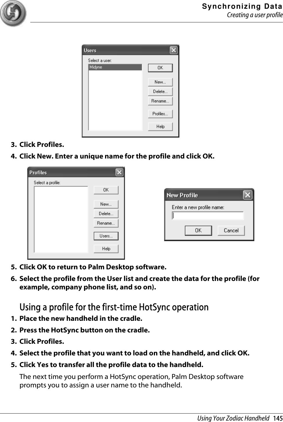 Synchronizing DataCreating a user profileUsing Your Zodiac Handheld   1453. Click Profiles. 4. Click New. Enter a unique name for the profile and click OK. 5. Click OK to return to Palm Desktop software. 6. Select the profile from the User list and create the data for the profile (for example, company phone list, and so on).Using a profile for the first-time HotSync operation1. Place the new handheld in the cradle.2. Press the HotSync button on the cradle.3. Click Profiles.4. Select the profile that you want to load on the handheld, and click OK.5. Click Yes to transfer all the profile data to the handheld.The next time you perform a HotSync operation, Palm Desktop software prompts you to assign a user name to the handheld.
