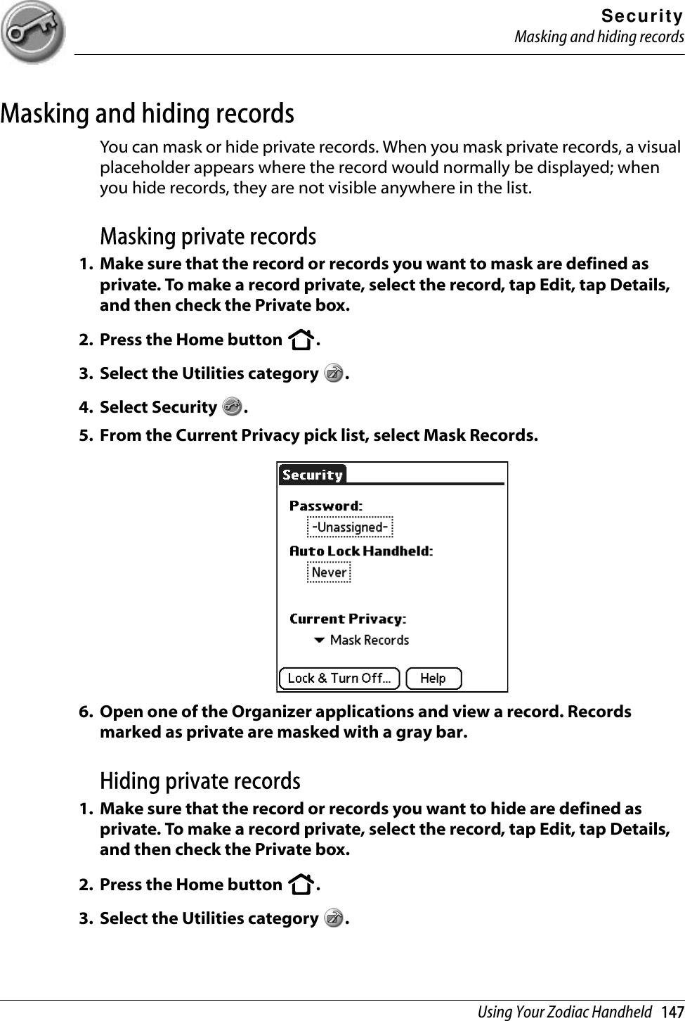 SecurityMasking and hiding recordsUsing Your Zodiac Handheld   147Masking and hiding recordsYou can mask or hide private records. When you mask private records, a visual placeholder appears where the record would normally be displayed; when you hide records, they are not visible anywhere in the list. Masking private records1. Make sure that the record or records you want to mask are defined as private. To make a record private, select the record, tap Edit, tap Details, and then check the Private box. 2. Press the Home button  . 3. Select the Utilities category  .4. Select Security  .5. From the Current Privacy pick list, select Mask Records. 6. Open one of the Organizer applications and view a record. Records marked as private are masked with a gray bar. Hiding private records1. Make sure that the record or records you want to hide are defined as private. To make a record private, select the record, tap Edit, tap Details, and then check the Private box. 2. Press the Home button  . 3. Select the Utilities category  .