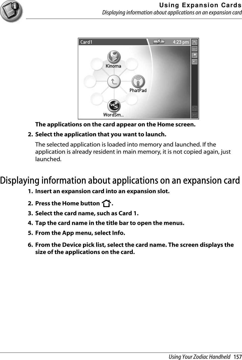 Using Expansion CardsDisplaying information about applications on an expansion cardUsing Your Zodiac Handheld   157The applications on the card appear on the Home screen. 2. Select the application that you want to launch.The selected application is loaded into memory and launched. If the application is already resident in main memory, it is not copied again, just launched.Displaying information about applications on an expansion card 1. Insert an expansion card into an expansion slot.2. Press the Home button  .3. Select the card name, such as Card 1.4. Tap the card name in the title bar to open the menus. 5. From the App menu, select Info.6. From the Device pick list, select the card name. The screen displays the size of the applications on the card.