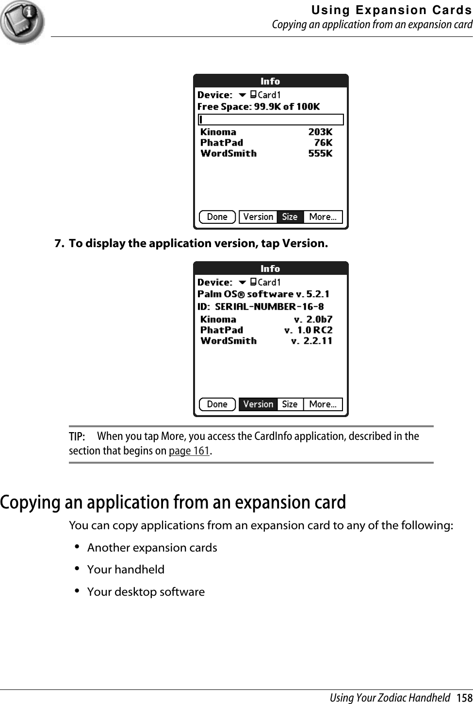 Using Expansion CardsCopying an application from an expansion cardUsing Your Zodiac Handheld   1587. To display the application version, tap Version.TIP:  When you tap More, you access the CardInfo application, described in the section that begins on page 161.Copying an application from an expansion cardYou can copy applications from an expansion card to any of the following:•Another expansion cards•Your handheld•Your desktop software