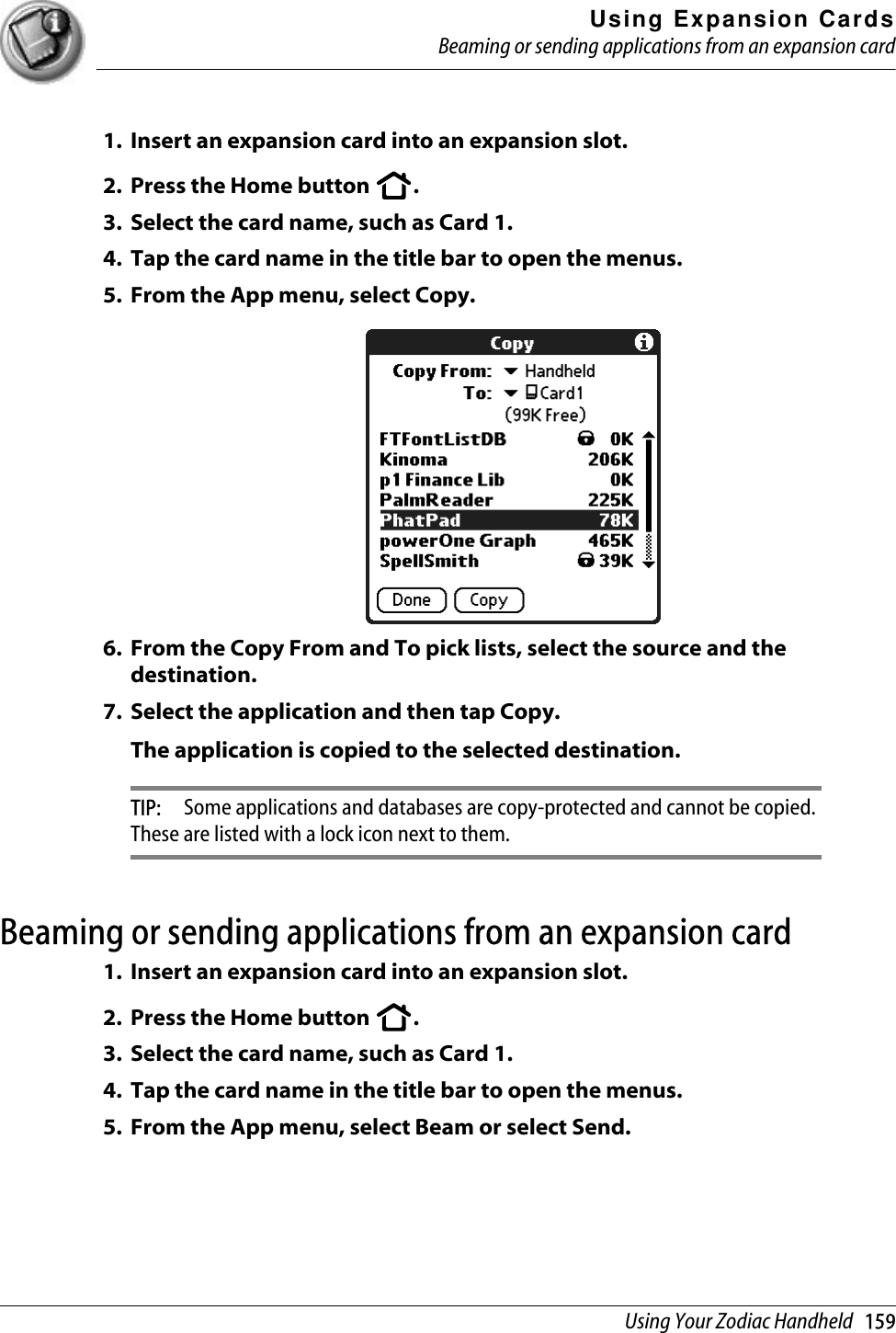 Using Expansion CardsBeaming or sending applications from an expansion cardUsing Your Zodiac Handheld   1591. Insert an expansion card into an expansion slot.2. Press the Home button  .3. Select the card name, such as Card 1.4. Tap the card name in the title bar to open the menus. 5. From the App menu, select Copy.6. From the Copy From and To pick lists, select the source and the destination.7. Select the application and then tap Copy.The application is copied to the selected destination.TIP:  Some applications and databases are copy-protected and cannot be copied. These are listed with a lock icon next to them.Beaming or sending applications from an expansion card1. Insert an expansion card into an expansion slot.2. Press the Home button  .3. Select the card name, such as Card 1.4. Tap the card name in the title bar to open the menus. 5. From the App menu, select Beam or select Send.