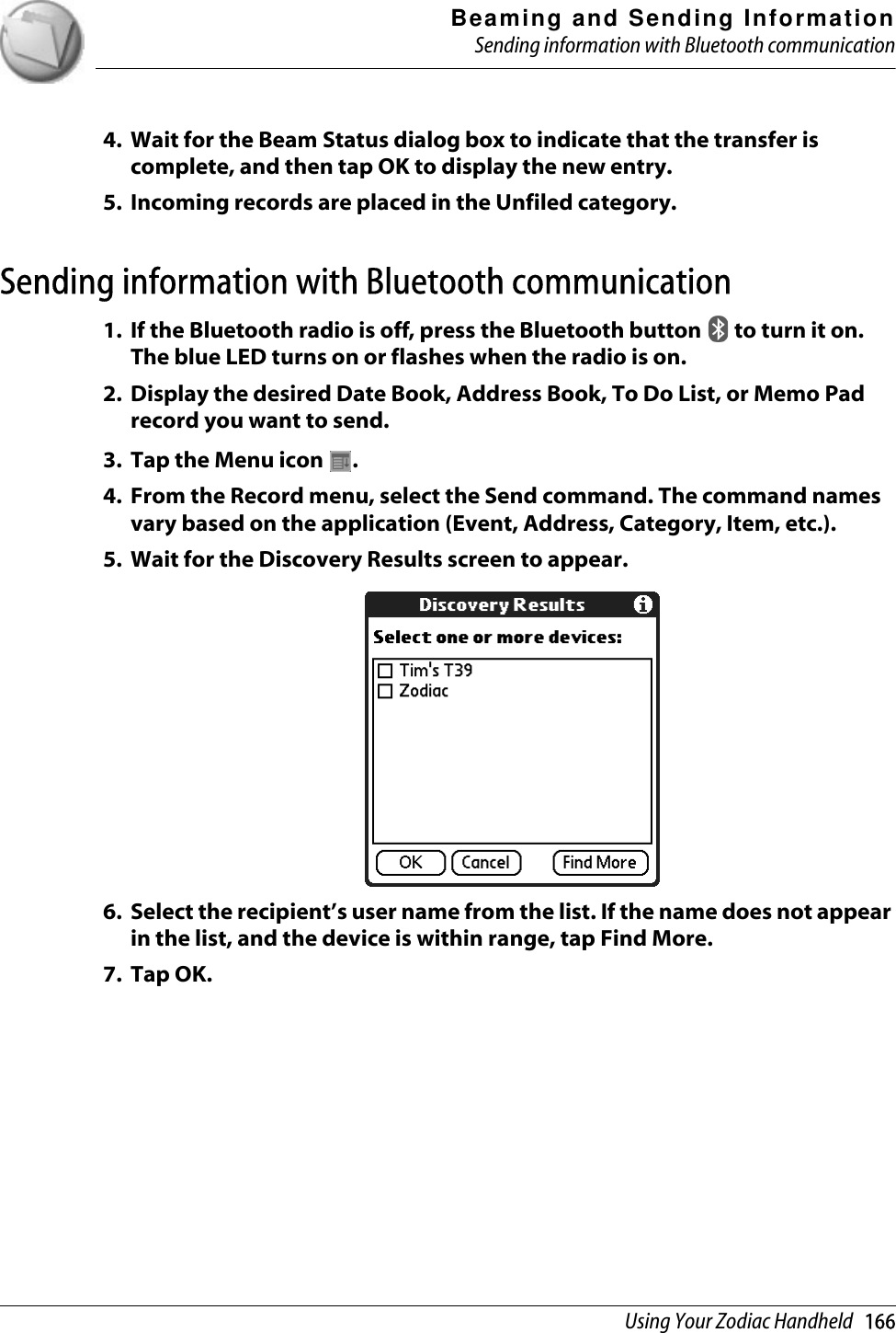 Beaming and Sending InformationSending information with Bluetooth communicationUsing Your Zodiac Handheld   1664. Wait for the Beam Status dialog box to indicate that the transfer is complete, and then tap OK to display the new entry. 5. Incoming records are placed in the Unfiled category.Sending information with Bluetooth communication1. If the Bluetooth radio is off, press the Bluetooth button   to turn it on. The blue LED turns on or flashes when the radio is on.2. Display the desired Date Book, Address Book, To Do List, or Memo Pad record you want to send.3. Tap the Menu icon  . 4. From the Record menu, select the Send command. The command names vary based on the application (Event, Address, Category, Item, etc.).5. Wait for the Discovery Results screen to appear.6. Select the recipient’s user name from the list. If the name does not appear in the list, and the device is within range, tap Find More.7. Tap OK.