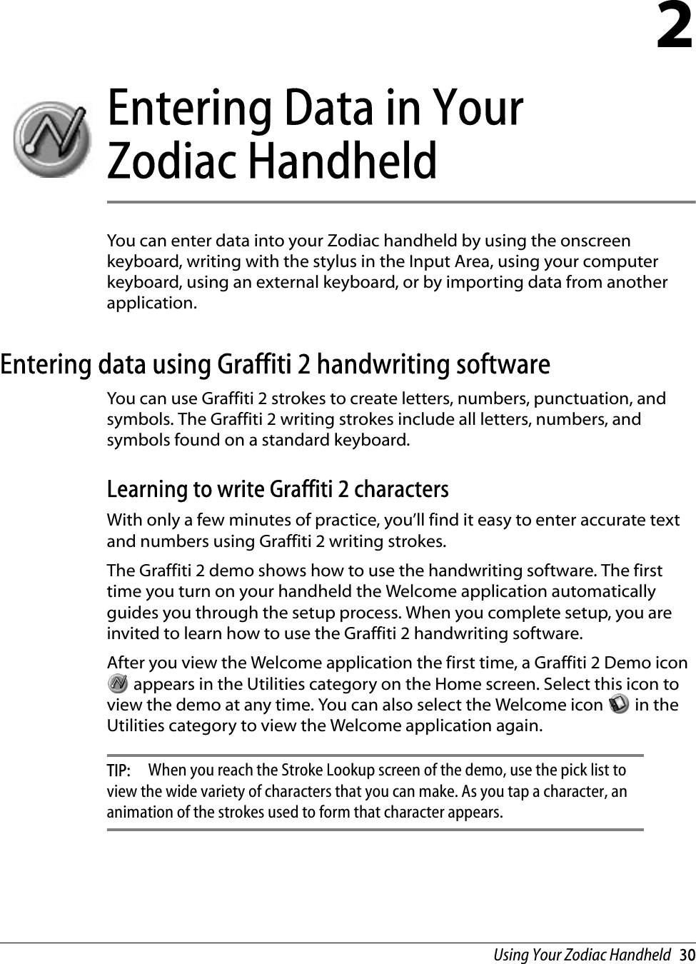 Using Your Zodiac Handheld   302Entering Data in Your  Zodiac HandheldYou can enter data into your Zodiac handheld by using the onscreen keyboard, writing with the stylus in the Input Area, using your computer keyboard, using an external keyboard, or by importing data from another application.Entering data using Graffiti 2 handwriting softwareYou can use Graffiti 2 strokes to create letters, numbers, punctuation, and symbols. The Graffiti 2 writing strokes include all letters, numbers, and symbols found on a standard keyboard. Learning to write Graffiti 2 charactersWith only a few minutes of practice, you’ll find it easy to enter accurate text and numbers using Graffiti 2 writing strokes.The Graffiti 2 demo shows how to use the handwriting software. The first time you turn on your handheld the Welcome application automatically guides you through the setup process. When you complete setup, you are invited to learn how to use the Graffiti 2 handwriting software.After you view the Welcome application the first time, a Graffiti 2 Demo icon  appears in the Utilities category on the Home screen. Select this icon to view the demo at any time. You can also select the Welcome icon   in the Utilities category to view the Welcome application again. TIP:  When you reach the Stroke Lookup screen of the demo, use the pick list to view the wide variety of characters that you can make. As you tap a character, an animation of the strokes used to form that character appears. 