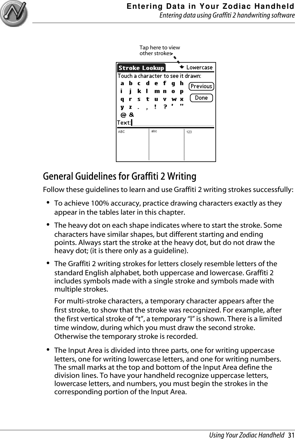 Entering Data in Your Zodiac HandheldEntering data using Graffiti 2 handwriting softwareUsing Your Zodiac Handheld   31General Guidelines for Graffiti 2 WritingFollow these guidelines to learn and use Graffiti 2 writing strokes successfully: •To achieve 100% accuracy, practice drawing characters exactly as they appear in the tables later in this chapter.•The heavy dot on each shape indicates where to start the stroke. Some characters have similar shapes, but different starting and ending points. Always start the stroke at the heavy dot, but do not draw the heavy dot; (it is there only as a guideline). •The Graffiti 2 writing strokes for letters closely resemble letters of the standard English alphabet, both uppercase and lowercase. Graffiti 2 includes symbols made with a single stroke and symbols made with multiple strokes.For multi-stroke characters, a temporary character appears after the first stroke, to show that the stroke was recognized. For example, after the first vertical stroke of “t”, a temporary “l” is shown. There is a limited time window, during which you must draw the second stroke. Otherwise the temporary stroke is recorded.•The Input Area is divided into three parts, one for writing uppercase letters, one for writing lowercase letters, and one for writing numbers. The small marks at the top and bottom of the Input Area define the division lines. To have your handheld recognize uppercase letters, lowercase letters, and numbers, you must begin the strokes in the corresponding portion of the Input Area.Tap here to view other strokes
