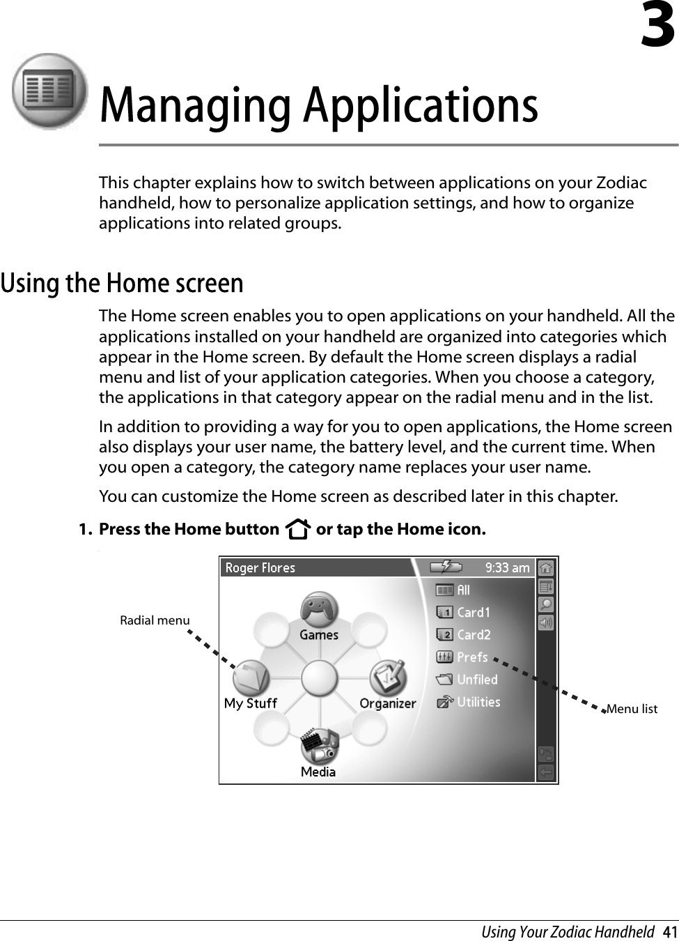 Using Your Zodiac Handheld   413Managing ApplicationsThis chapter explains how to switch between applications on your Zodiac handheld, how to personalize application settings, and how to organize applications into related groups. Using the Home screenThe Home screen enables you to open applications on your handheld. All the applications installed on your handheld are organized into categories which appear in the Home screen. By default the Home screen displays a radial menu and list of your application categories. When you choose a category, the applications in that category appear on the radial menu and in the list.In addition to providing a way for you to open applications, the Home screen also displays your user name, the battery level, and the current time. When you open a category, the category name replaces your user name.You can customize the Home screen as described later in this chapter.1. Press the Home button   or tap the Home icon. .Radial menuMenu list