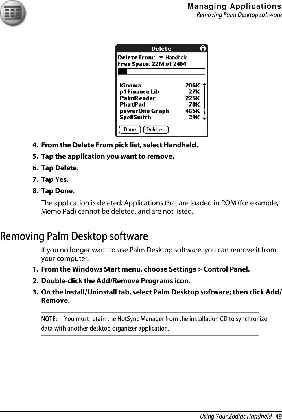 Managing ApplicationsRemoving Palm Desktop softwareUsing Your Zodiac Handheld   494. From the Delete From pick list, select Handheld.5. Tap the application you want to remove. 6. Tap Delete.7. Tap Yes.8. Tap Done.The application is deleted. Applications that are loaded in ROM (for example, Memo Pad) cannot be deleted, and are not listed.Removing Palm Desktop softwareIf you no longer want to use Palm Desktop software, you can remove it from your computer. 1. From the Windows Start menu, choose Settings &gt; Control Panel.2. Double-click the Add/Remove Programs icon. 3. On the Install/Uninstall tab, select Palm Desktop software; then click Add/Remove.NOTE:  You must retain the HotSync Manager from the installation CD to synchronize data with another desktop organizer application.