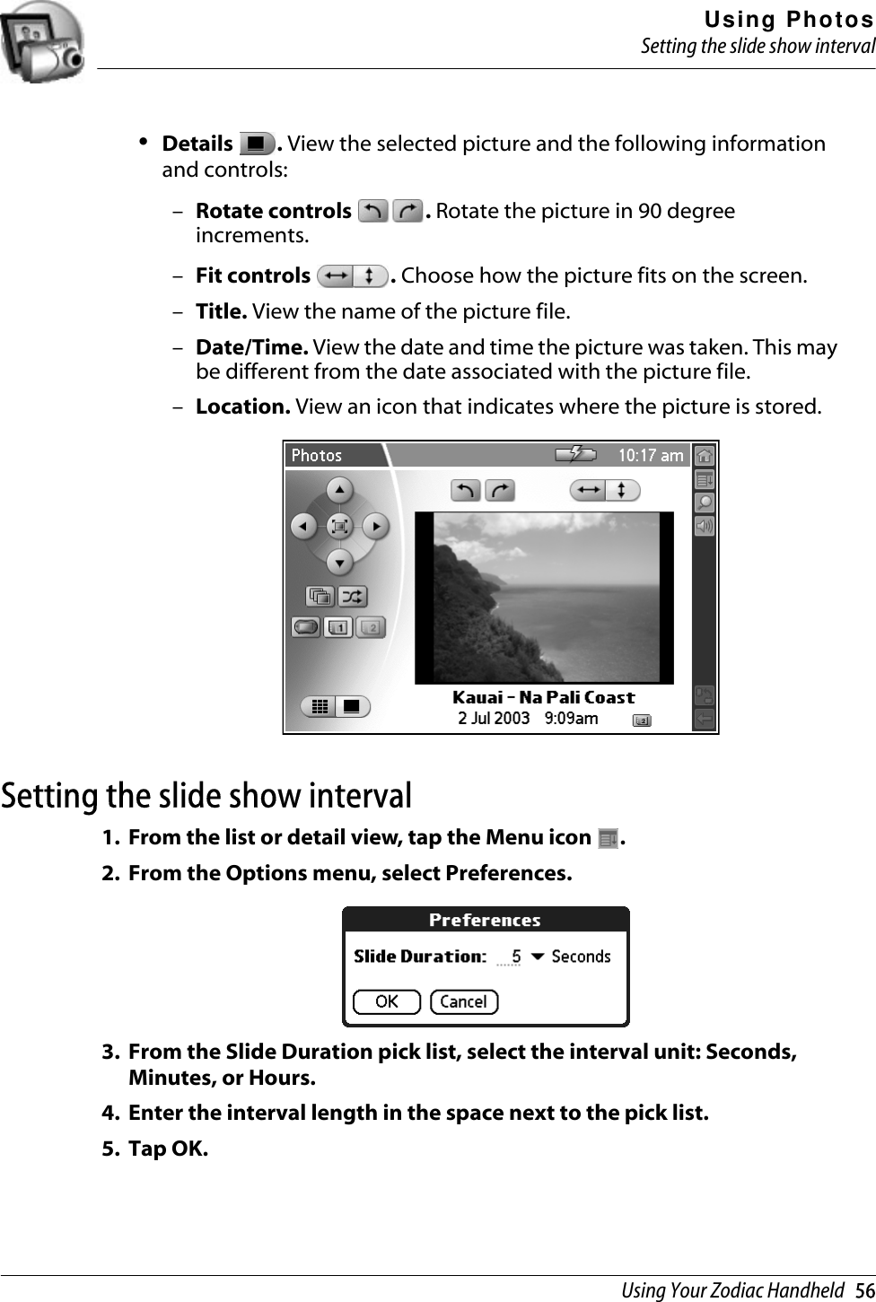 Using PhotosSetting the slide show intervalUsing Your Zodiac Handheld   56•Details  . View the selected picture and the following information and controls:–Rotate controls  . Rotate the picture in 90 degree increments.–Fit controls  . Choose how the picture fits on the screen.–Title. View the name of the picture file.–Date/Time. View the date and time the picture was taken. This may be different from the date associated with the picture file.–Location. View an icon that indicates where the picture is stored.Setting the slide show interval1. From the list or detail view, tap the Menu icon  .2. From the Options menu, select Preferences. 3. From the Slide Duration pick list, select the interval unit: Seconds, Minutes, or Hours.4. Enter the interval length in the space next to the pick list.5. Tap OK.