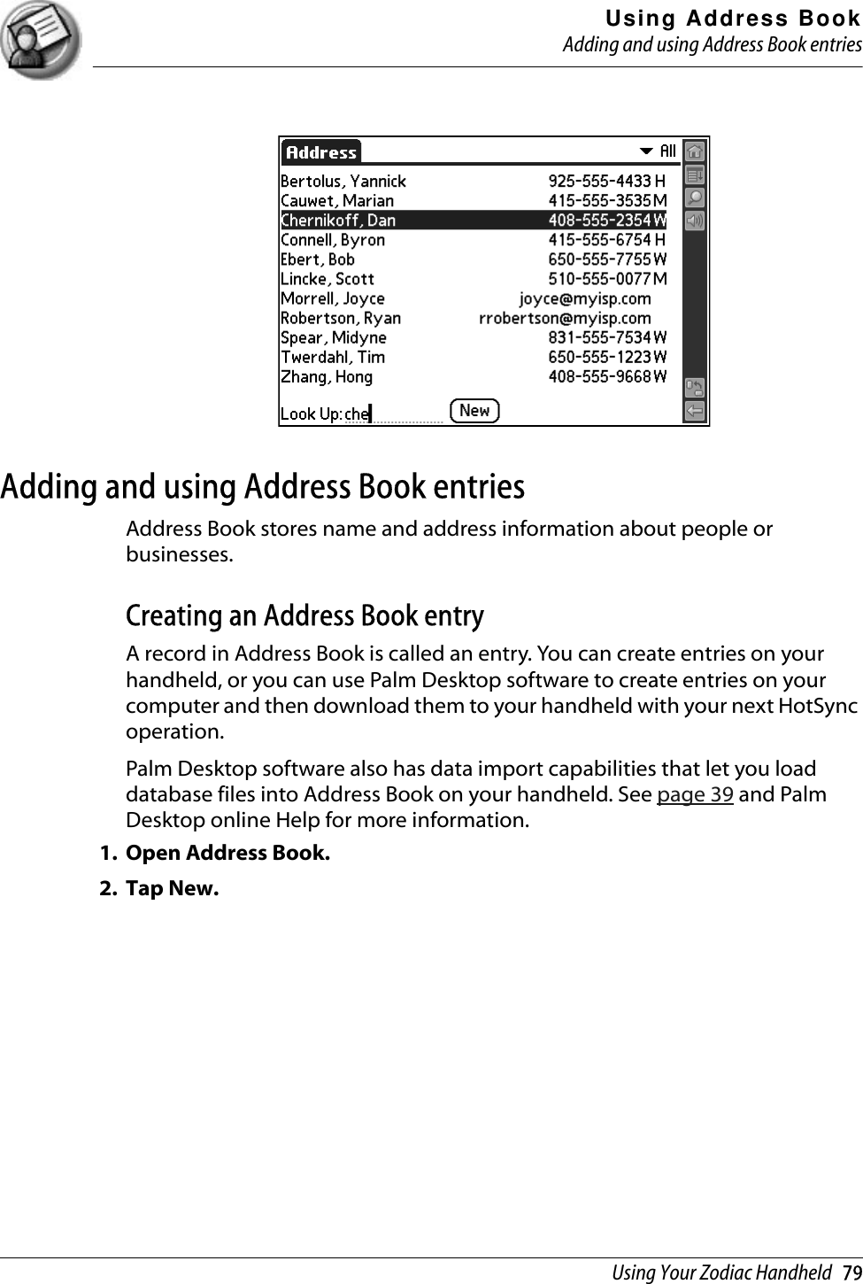 Using Address BookAdding and using Address Book entriesUsing Your Zodiac Handheld   79Adding and using Address Book entriesAddress Book stores name and address information about people or businesses.Creating an Address Book entryA record in Address Book is called an entry. You can create entries on your handheld, or you can use Palm Desktop software to create entries on your computer and then download them to your handheld with your next HotSync operation.Palm Desktop software also has data import capabilities that let you load database files into Address Book on your handheld. See page 39 and Palm Desktop online Help for more information.1. Open Address Book.2. Tap New.