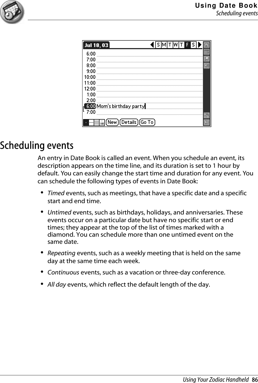 Using Date BookScheduling eventsUsing Your Zodiac Handheld   86Scheduling eventsAn entry in Date Book is called an event. When you schedule an event, its description appears on the time line, and its duration is set to 1 hour by default. You can easily change the start time and duration for any event. You can schedule the following types of events in Date Book:•Timed events, such as meetings, that have a specific date and a specific start and end time. •Untimed events, such as birthdays, holidays, and anniversaries. These events occur on a particular date but have no specific start or end times; they appear at the top of the list of times marked with a diamond. You can schedule more than one untimed event on the same date. •Repeating events, such as a weekly meeting that is held on the same day at the same time each week. •Continuous events, such as a vacation or three-day conference.•All day events, which reflect the default length of the day. 