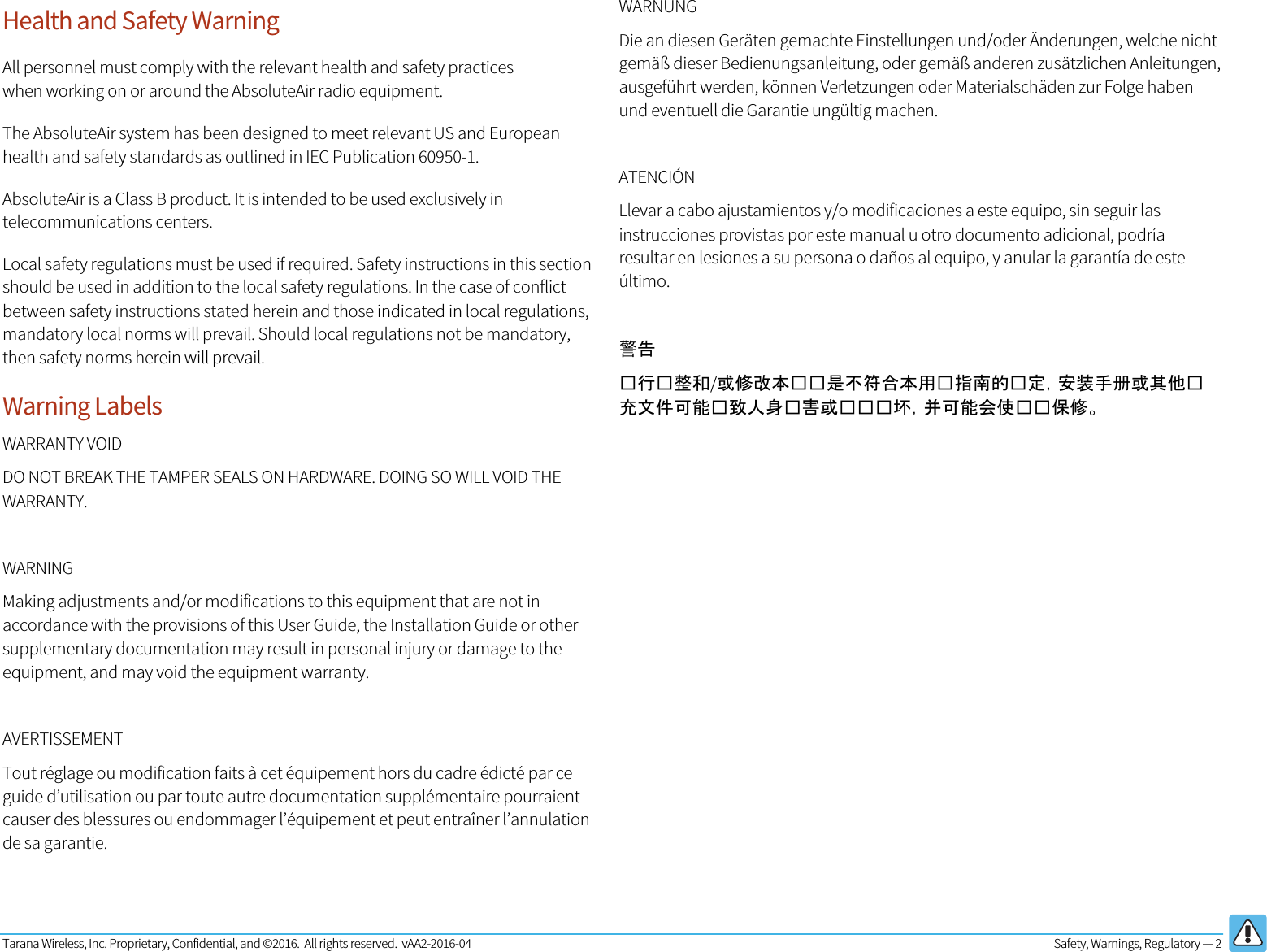 Tarana Wireless, Inc. Proprietary, Confidential, and ©2016.  All rights reserved.  vAA2-2016-04  Safety, Warnings, Regulatory — 2   Health and Safety Warning All personnel must comply with the relevant health and safety practices when working on or around the AbsoluteAir radio equipment. The AbsoluteAir system has been designed to meet relevant US and European health and safety standards as outlined in IEC Publication 60950-1. AbsoluteAir is a Class B product. It is intended to be used exclusively in telecommunications centers. Local safety regulations must be used if required. Safety instructions in this section should be used in addition to the local safety regulations. In the case of conflict between safety instructions stated herein and those indicated in local regulations, mandatory local norms will prevail. Should local regulations not be mandatory, then safety norms herein will prevail. Warning Labels WARRANTY VOID DO NOT BREAK THE TAMPER SEALS ON HARDWARE. DOING SO WILL VOID THE WARRANTY.  WARNING Making adjustments and/or modifications to this equipment that are not in accordance with the provisions of this User Guide, the Installation Guide or other supplementary documentation may result in personal injury or damage to the equipment, and may void the equipment warranty.  AVERTISSEMENT Tout réglage ou modification faits à cet équipement hors du cadre édicté par ce guide d’utilisation ou par toute autre documentation supplémentaire pourraient causer des blessures ou endommager l’équipement et peut entraîner l’annulation de sa garantie.  WARNUNG Die an diesen Geräten gemachte Einstellungen und/oder Änderungen, welche nicht gemäß dieser Bedienungsanleitung, oder gemäß anderen zusätzlichen Anleitungen, ausgeführt werden, können Verletzungen oder Materialschäden zur Folge haben und eventuell die Garantie ungültig machen.  ATENCIÓN Llevar a cabo ajustamientos y/o modificaciones a este equipo, sin seguir las instrucciones provistas por este manual u otro documento adicional, podría resultar en lesiones a su persona o daños al equipo, y anular la garantía de este último.  警告  行整和/或修改本是不符合本用指南的定，安装手册或其他充文件可能致人身害或坏，并可能会使保修。    