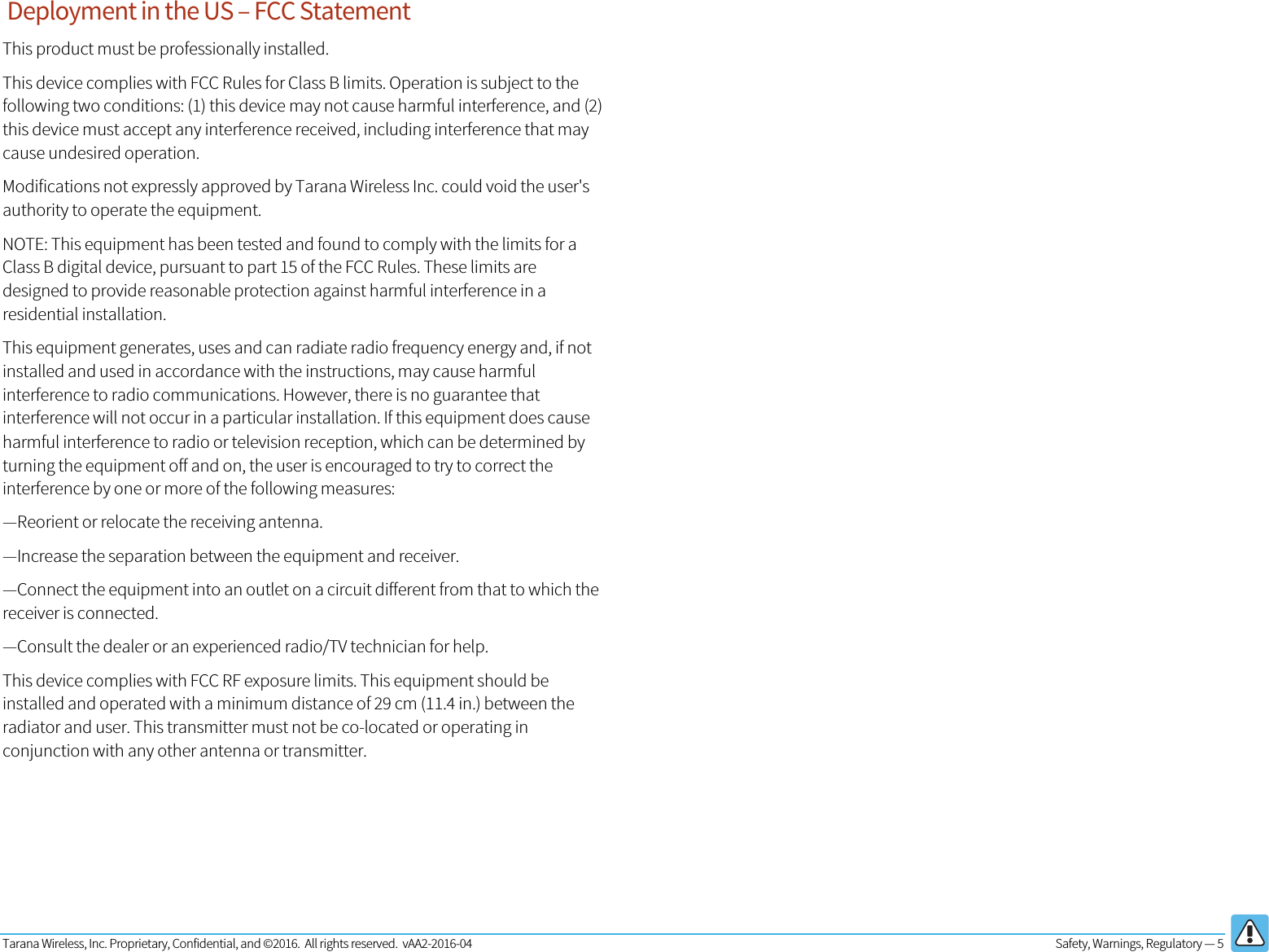 Tarana Wireless, Inc. Proprietary, Confidential, and ©2016.  All rights reserved.  vAA2-2016-04  Safety, Warnings, Regulatory — 5    Deployment in the US – FCC Statement This product must be professionally installed. This device complies with FCC Rules for Class B limits. Operation is subject to the following two conditions: (1) this device may not cause harmful interference, and (2) this device must accept any interference received, including interference that may cause undesired operation. Modifications not expressly approved by Tarana Wireless Inc. could void the user&apos;s authority to operate the equipment. NOTE: This equipment has been tested and found to comply with the limits for a Class B digital device, pursuant to part 15 of the FCC Rules. These limits are designed to provide reasonable protection against harmful interference in a residential installation. This equipment generates, uses and can radiate radio frequency energy and, if not installed and used in accordance with the instructions, may cause harmful interference to radio communications. However, there is no guarantee that interference will not occur in a particular installation. If this equipment does cause harmful interference to radio or television reception, which can be determined by turning the equipment off and on, the user is encouraged to try to correct the interference by one or more of the following measures: —Reorient or relocate the receiving antenna. —Increase the separation between the equipment and receiver. —Connect the equipment into an outlet on a circuit different from that to which the receiver is connected. —Consult the dealer or an experienced radio/TV technician for help. This device complies with FCC RF exposure limits. This equipment should be installed and operated with a minimum distance of 29 cm (11.4 in.) between the radiator and user. This transmitter must not be co-located or operating in conjunction with any other antenna or transmitter.   