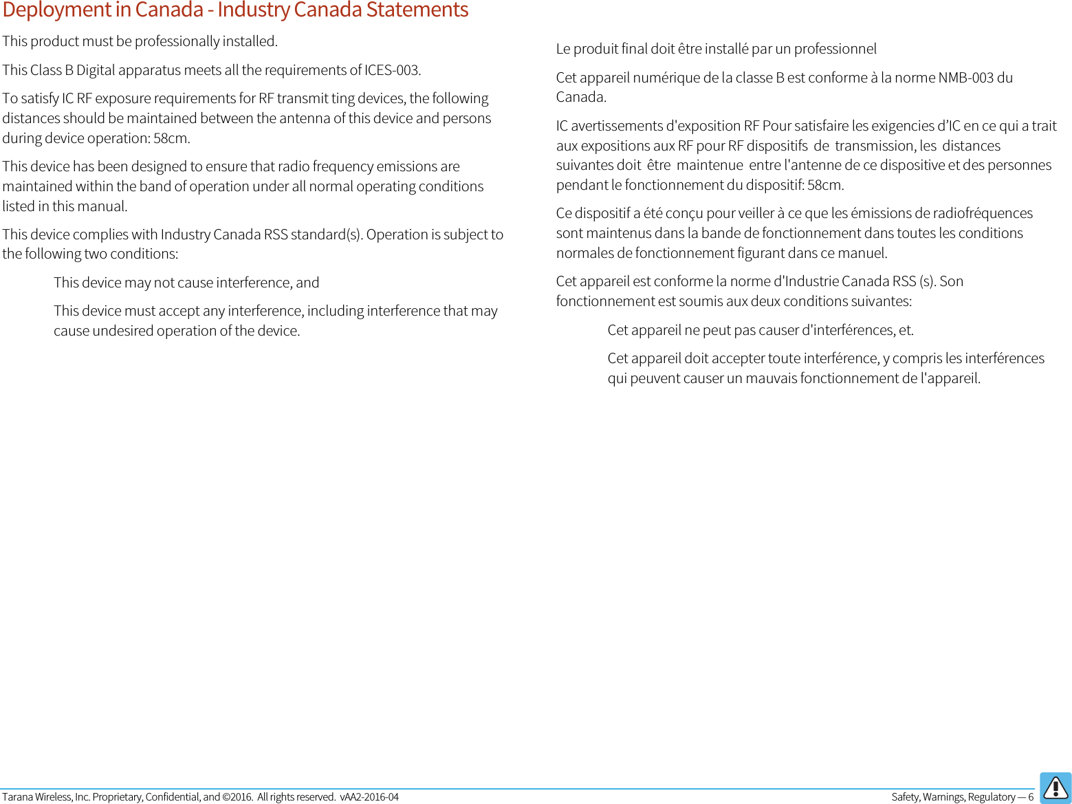 Tarana Wireless, Inc. Proprietary, Confidential, and ©2016.  All rights reserved.  vAA2-2016-04  Safety, Warnings, Regulatory — 6   Deployment in Canada - Industry Canada Statements This product must be professionally installed. This Class B Digital apparatus meets all the requirements of ICES-003. To satisfy IC RF exposure requirements for RF transmit ting devices, the following distances should be maintained between the antenna of this device and persons during device operation: 58cm. This device has been designed to ensure that radio frequency emissions are maintained within the band of operation under all normal operating conditions listed in this manual. This device complies with Industry Canada RSS standard(s). Operation is subject to the following two conditions: This device may not cause interference, and This device must accept any interference, including interference that may cause undesired operation of the device.         Le produit final doit être installé par un professionnel Cet appareil numérique de la classe B est conforme à la norme NMB-003 du Canada. IC avertissements d&apos;exposition RF Pour satisfaire les exigencies d’IC en ce qui a trait aux expositions aux RF pour RF dispositifs  de  transmission, les  distances suivantes doit  être  maintenue  entre l&apos;antenne de ce dispositive et des personnes pendant le fonctionnement du dispositif: 58cm. Ce dispositif a été conçu pour veiller à ce que les émissions de radiofréquences sont maintenus dans la bande de fonctionnement dans toutes les conditions normales de fonctionnement figurant dans ce manuel. Cet appareil est conforme la norme d&apos;Industrie Canada RSS (s). Son fonctionnement est soumis aux deux conditions suivantes: Cet appareil ne peut pas causer d&apos;interférences, et. Cet appareil doit accepter toute interférence, y compris les interférences qui peuvent causer un mauvais fonctionnement de l&apos;appareil.  