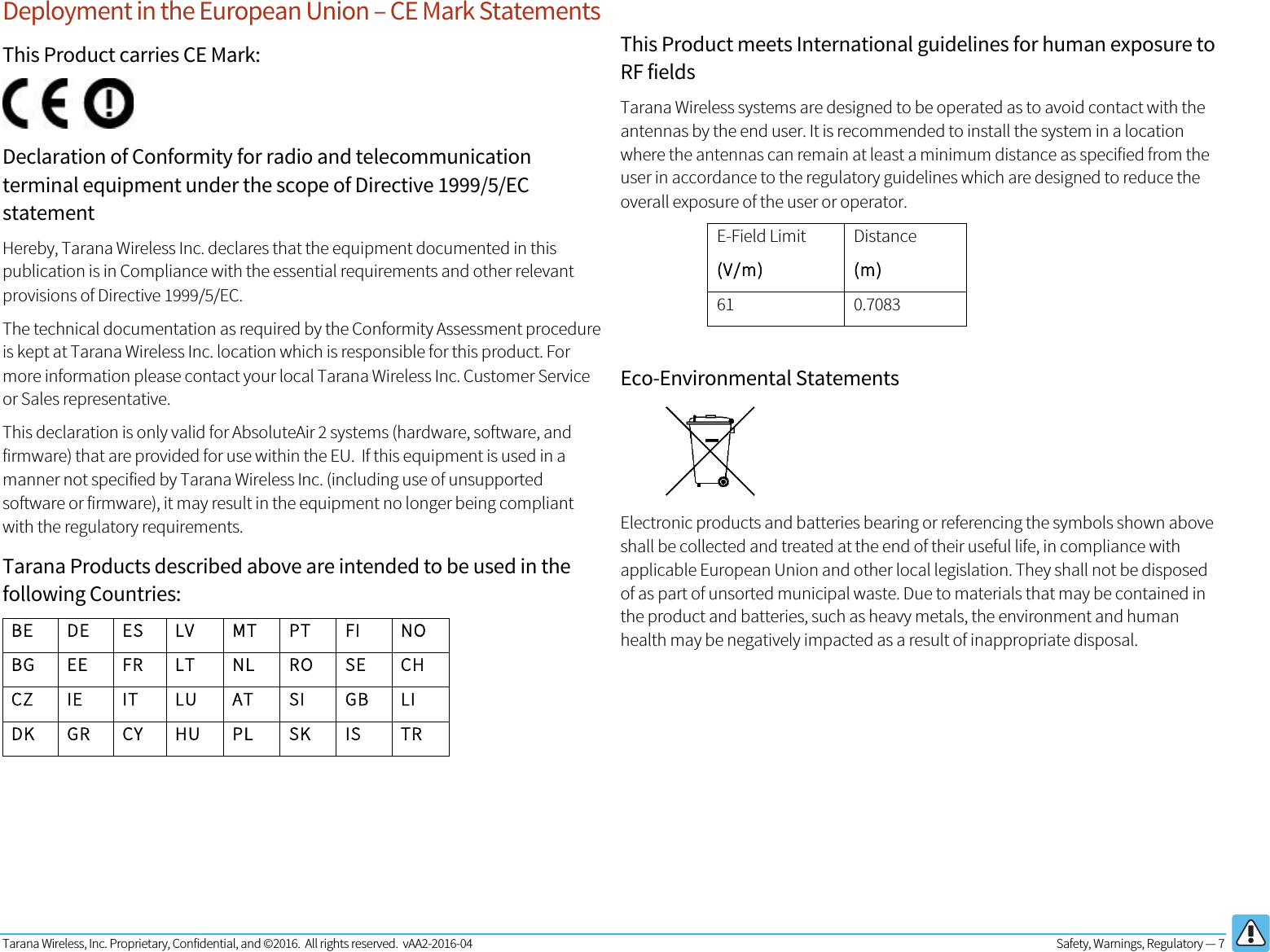 Tarana Wireless, Inc. Proprietary, Confidential, and ©2016.  All rights reserved.  vAA2-2016-04  Safety, Warnings, Regulatory — 7   Deployment in the European Union – CE Mark Statements This Product carries CE Mark:  Declaration of Conformity for radio and telecommunication terminal equipment under the scope of Directive 1999/5/EC statement Hereby, Tarana Wireless Inc. declares that the equipment documented in this publication is in Compliance with the essential requirements and other relevant provisions of Directive 1999/5/EC. The technical documentation as required by the Conformity Assessment procedure is kept at Tarana Wireless Inc. location which is responsible for this product. For more information please contact your local Tarana Wireless Inc. Customer Service or Sales representative.  This declaration is only valid for AbsoluteAir 2 systems (hardware, software, and firmware) that are provided for use within the EU.  If this equipment is used in a manner not specified by Tarana Wireless Inc. (including use of unsupported software or firmware), it may result in the equipment no longer being compliant with the regulatory requirements. Tarana Products described above are intended to be used in the following Countries: BE DE ES LV MT PT FI NO BG EE FR LT NL RO SE CH CZ IE IT LU AT SI GB LI DK GR CY HU PL SK IS TR      This Product meets International guidelines for human exposure to RF fields Tarana Wireless systems are designed to be operated as to avoid contact with the antennas by the end user. It is recommended to install the system in a location where the antennas can remain at least a minimum distance as specified from the user in accordance to the regulatory guidelines which are designed to reduce the overall exposure of the user or operator. E-Field Limit (V/m) Distance (m) 61 0.7083  Eco-Environmental Statements  Electronic products and batteries bearing or referencing the symbols shown above shall be collected and treated at the end of their useful life, in compliance with applicable European Union and other local legislation. They shall not be disposed of as part of unsorted municipal waste. Due to materials that may be contained in the product and batteries, such as heavy metals, the environment and human health may be negatively impacted as a result of inappropriate disposal.       