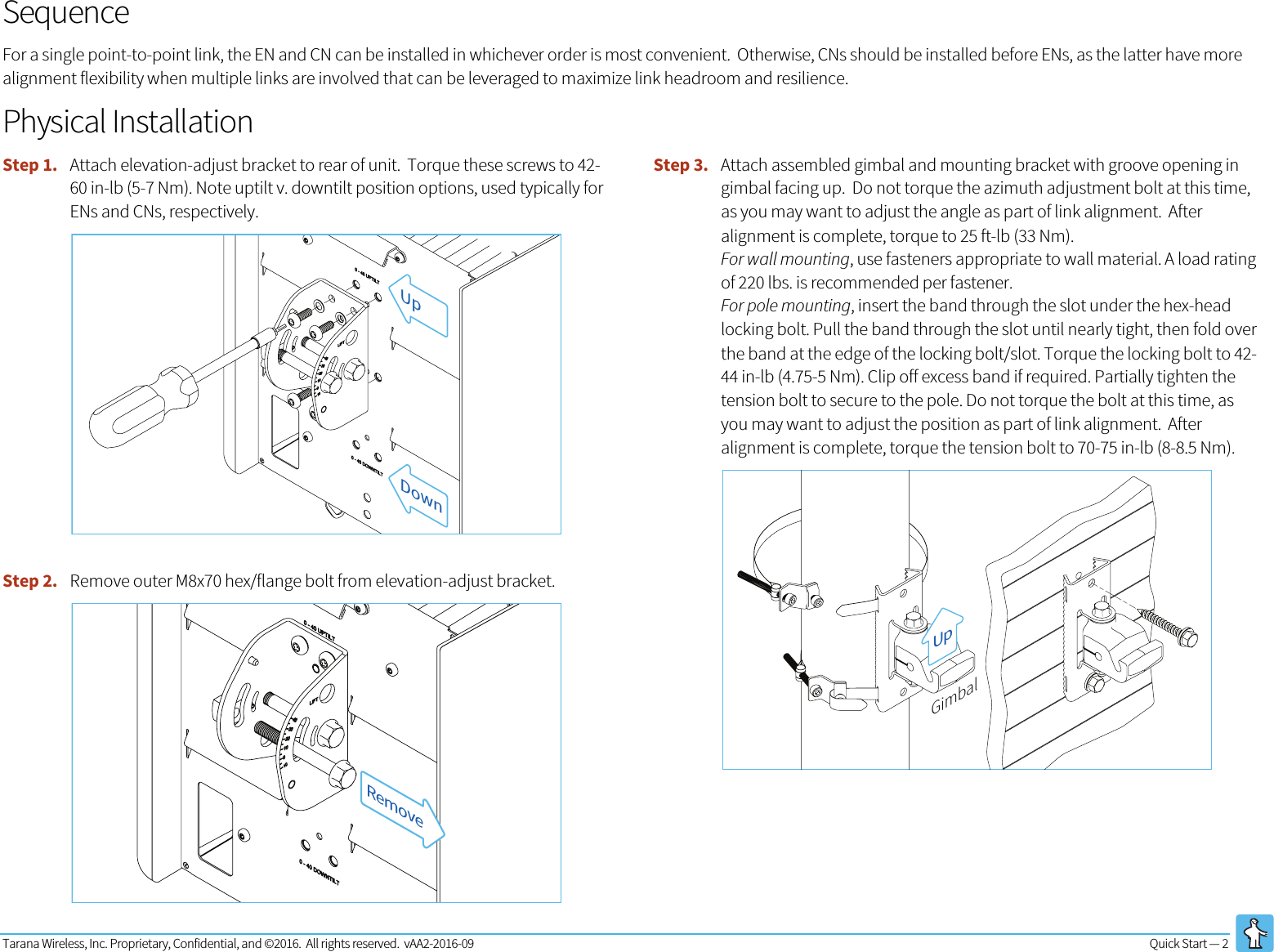 Tarana Wireless, Inc. Proprietary, Confidential, and ©2016.  All rights reserved.  vAA2-2016-09 Quick Start — 2   Sequence For a single point-to-point link, the EN and CN can be installed in whichever order is most convenient.  Otherwise, CNs should be installed before ENs, as the latter have more alignment flexibility when multiple links are involved that can be leveraged to maximize link headroom and resilience.   Physical Installation Step 1. Attach elevation-adjust bracket to rear of unit.  Torque these screws to 42-60 in-lb (5-7 Nm). Note uptilt v. downtilt position options, used typically for ENs and CNs, respectively.  Step 2. Remove outer M8x70 hex/flange bolt from elevation-adjust bracket.  Step 3. Attach assembled gimbal and mounting bracket with groove opening in gimbal facing up.  Do not torque the azimuth adjustment bolt at this time, as you may want to adjust the angle as part of link alignment.  After alignment is complete, torque to 25 ft-lb (33 Nm). For wall mounting, use fasteners appropriate to wall material. A load rating of 220 lbs. is recommended per fastener.  For pole mounting, insert the band through the slot under the hex-head locking bolt. Pull the band through the slot until nearly tight, then fold over the band at the edge of the locking bolt/slot. Torque the locking bolt to 42-44 in-lb (4.75-5 Nm). Clip off excess band if required. Partially tighten the tension bolt to secure to the pole. Do not torque the bolt at this time, as you may want to adjust the position as part of link alignment.  After alignment is complete, torque the tension bolt to 70-75 in-lb (8-8.5 Nm).  UpDownRemoveUpGimbal