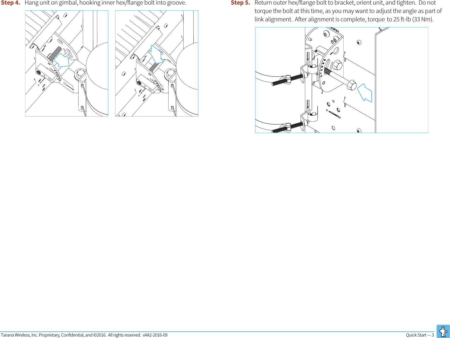 Tarana Wireless, Inc. Proprietary, Confidential, and ©2016.  All rights reserved.  vAA2-2016-09 Quick Start — 3   Step 4. Hang unit on gimbal, hooking inner hex/flange bolt into groove.  Step 5. Return outer hex/flange bolt to bracket, orient unit, and tighten.  Do not torque the bolt at this time, as you may want to adjust the angle as part of link alignment.  After alignment is complete, torque to 25 ft-lb (33 Nm).     