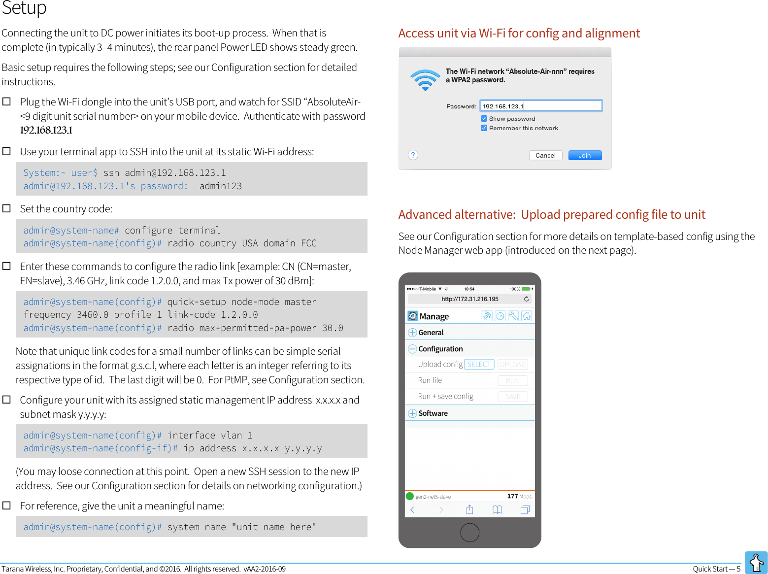 Tarana Wireless, Inc. Proprietary, Confidential, and ©2016.  All rights reserved.  vAA2-2016-09 Quick Start — 5   Setup Connecting the unit to DC power initiates its boot-up process.  When that is complete (in typically 3–4 minutes), the rear panel Power LED shows steady green. Basic setup requires the following steps; see our Configuration section for detailed instructions. ! Plug the Wi-Fi dongle into the unit’s USB port, and watch for SSID “AbsoluteAir-&lt;9 digit unit serial number&gt; on your mobile device.  Authenticate with password 192.168.123.1 ! Use your terminal app to SSH into the unit at its static Wi-Fi address: System:~ user$ ssh admin@192.168.123.1 admin@192.168.123.1&apos;s password:  admin123 ! Set the country code:  admin@system-name# configure terminal admin@system-name(config)# radio country USA domain FCC ! Enter these commands to configure the radio link [example: CN (CN=master, EN=slave), 3.46 GHz, link code 1.2.0.0, and max Tx power of 30 dBm]: admin@system-name(config)# quick-setup node-mode master frequency 3460.0 profile 1 link-code 1.2.0.0 admin@system-name(config)# radio max-permitted-pa-power 30.0 Note that unique link codes for a small number of links can be simple serial assignations in the format g.s.c.l, where each letter is an integer referring to its respective type of id.  The last digit will be 0.  For PtMP, see Configuration section. ! Configure your unit with its assigned static management IP address  x.x.x.x and subnet mask y.y.y.y: admin@system-name(config)# interface vlan 1 admin@system-name(config-if)# ip address x.x.x.x y.y.y.y (You may loose connection at this point.  Open a new SSH session to the new IP address.  See our Configuration section for details on networking configuration.) ! For reference, give the unit a meaningful name: admin@system-name(config)# system name &quot;unit name here&quot; Access unit via Wi-Fi for config and alignment Advanced alternative:  Upload prepared config file to unit See our Configuration section for more details on template-based config using the Node Manager web app (introduced on the next page). http://172.31.216.195