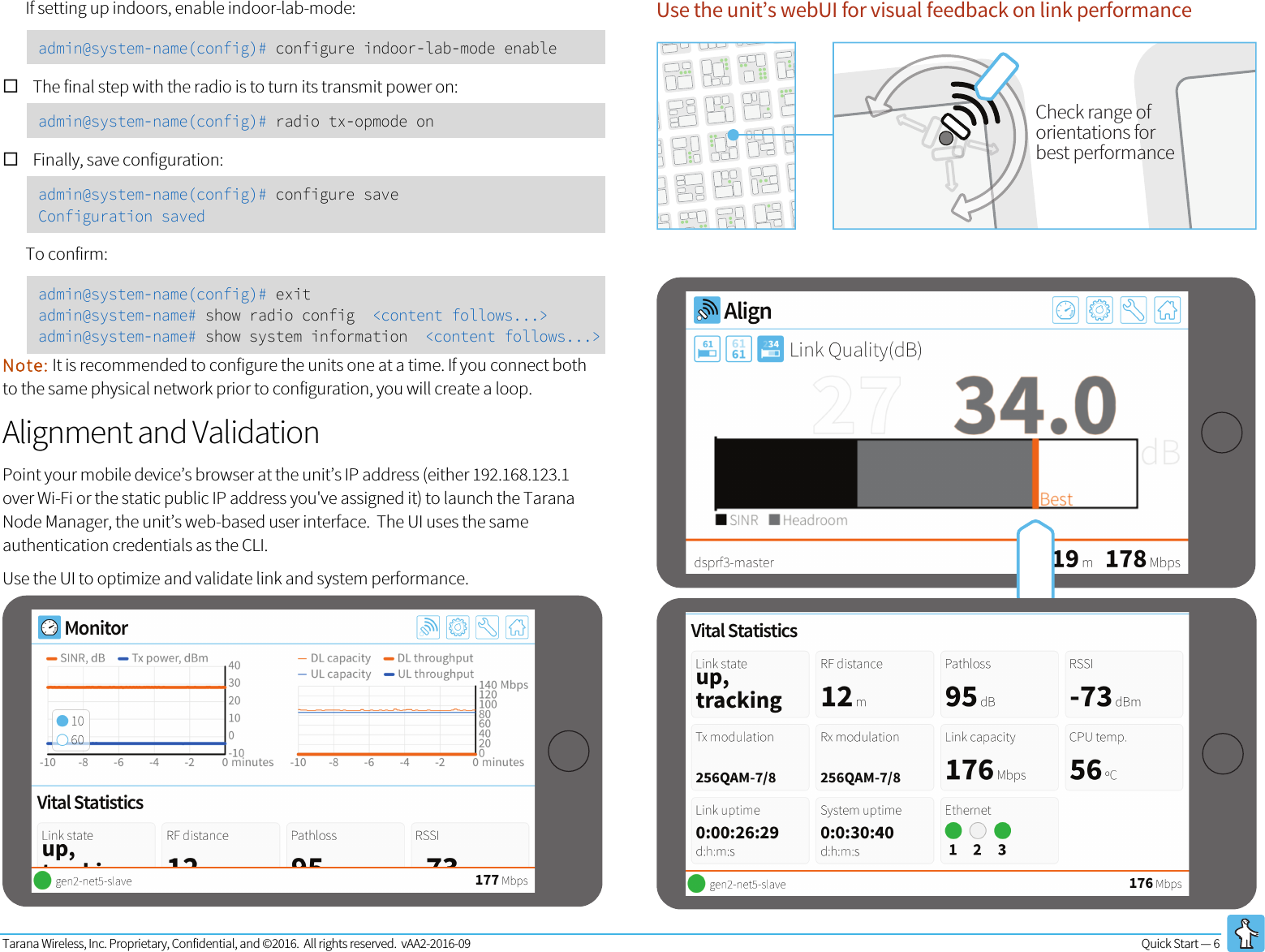 Tarana Wireless, Inc. Proprietary, Confidential, and ©2016.  All rights reserved.  vAA2-2016-09 Quick Start — 6   If setting up indoors, enable indoor-lab-mode:  admin@system-name(config)# configure indoor-lab-mode enable ! The final step with the radio is to turn its transmit power on: admin@system-name(config)# radio tx-opmode on ! Finally, save configuration: admin@system-name(config)# configure save Configuration saved To confirm: admin@system-name(config)# exit admin@system-name# show radio config  &lt;content follows...&gt; admin@system-name# show system information  &lt;content follows...&gt; Note: It is recommended to configure the units one at a time. If you connect both to the same physical network prior to configuration, you will create a loop. Alignment and Validation Point your mobile device’s browser at the unit’s IP address (either 192.168.123.1 over Wi-Fi or the static public IP address you&apos;ve assigned it) to launch the Tarana Node Manager, the unit’s web-based user interface.  The UI uses the same authentication credentials as the CLI. Use the UI to optimize and validate link and system performance. Use the unit’s webUI for visual feedback on link performance Check range oforientations forbest performance