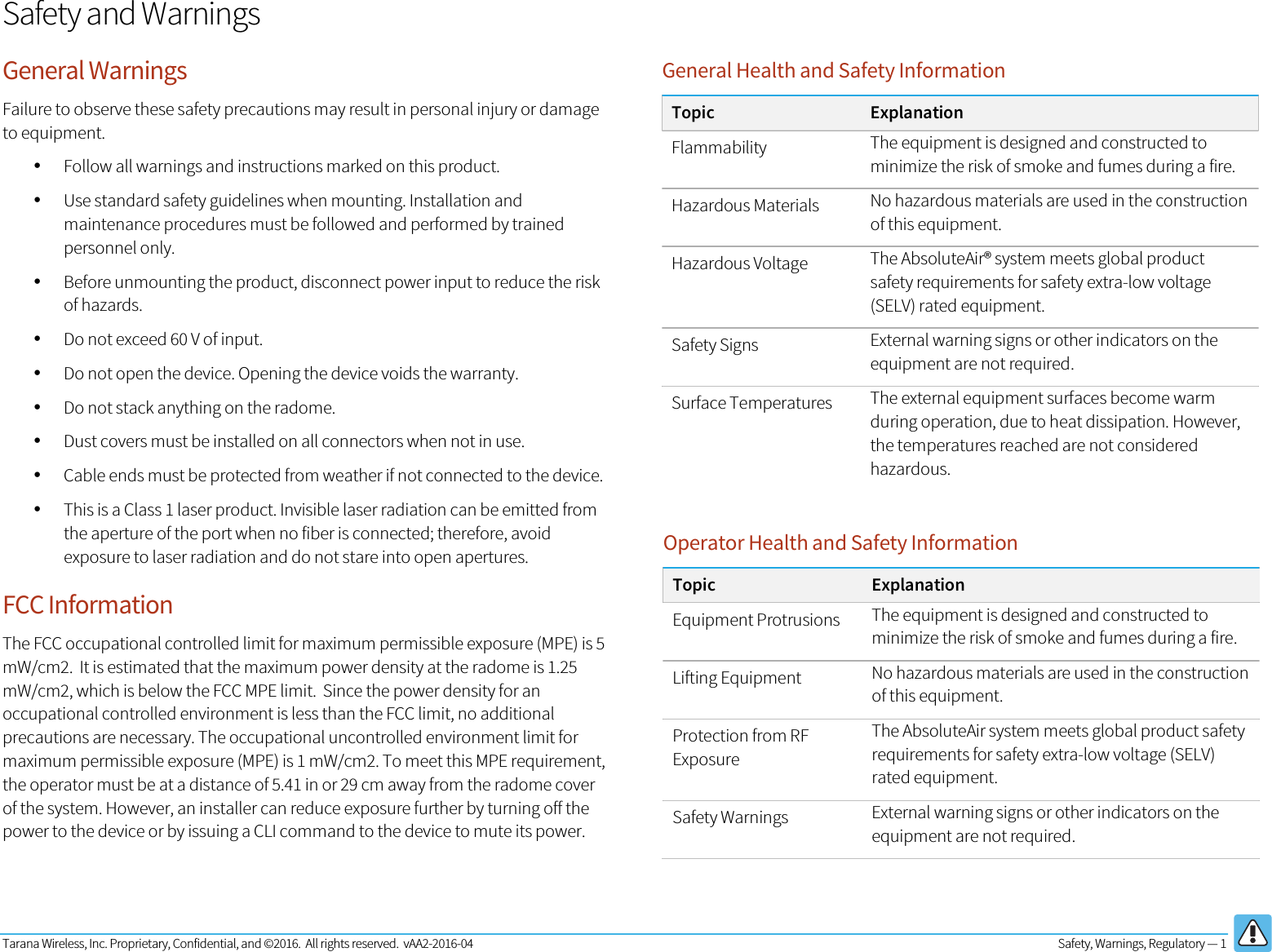 Tarana Wireless, Inc. Proprietary, Confidential, and ©2016.  All rights reserved.  vAA2-2016-04  Safety, Warnings, Regulatory — 1   Safety and Warnings General Warnings Failure to observe these safety precautions may result in personal injury or damage to equipment.  • Follow all warnings and instructions marked on this product. • Use standard safety guidelines when mounting. Installation and maintenance procedures must be followed and performed by trained personnel only. • Before unmounting the product, disconnect power input to reduce the risk of hazards. • Do not exceed 60 V of input.  • Do not open the device. Opening the device voids the warranty. • Do not stack anything on the radome. • Dust covers must be installed on all connectors when not in use. • Cable ends must be protected from weather if not connected to the device.  • This is a Class 1 laser product. Invisible laser radiation can be emitted from the aperture of the port when no fiber is connected; therefore, avoid exposure to laser radiation and do not stare into open apertures. FCC Information The FCC occupational controlled limit for maximum permissible exposure (MPE) is 5 mW/cm2.  It is estimated that the maximum power density at the radome is 1.25 mW/cm2, which is below the FCC MPE limit.  Since the power density for an occupational controlled environment is less than the FCC limit, no additional precautions are necessary. The occupational uncontrolled environment limit for maximum permissible exposure (MPE) is 1 mW/cm2. To meet this MPE requirement, the operator must be at a distance of 5.41 in or 29 cm away from the radome cover of the system. However, an installer can reduce exposure further by turning off the power to the device or by issuing a CLI command to the device to mute its power.General Health and Safety Information Topic Explanation Flammability The equipment is designed and constructed to minimize the risk of smoke and fumes during a fire. Hazardous Materials No hazardous materials are used in the construction of this equipment. Hazardous Voltage The AbsoluteAir® system meets global product safety requirements for safety extra-low voltage (SELV) rated equipment. Safety Signs External warning signs or other indicators on the equipment are not required. Surface Temperatures The external equipment surfaces become warm during operation, due to heat dissipation. However, the temperatures reached are not considered hazardous.  Operator Health and Safety Information Topic Explanation Equipment Protrusions The equipment is designed and constructed to minimize the risk of smoke and fumes during a fire. Lifting Equipment No hazardous materials are used in the construction of this equipment. Protection from RF Exposure The AbsoluteAir system meets global product safety requirements for safety extra-low voltage (SELV) rated equipment. Safety Warnings External warning signs or other indicators on the equipment are not required.  