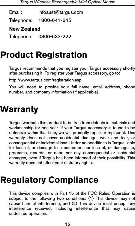 12Targus Wireless Rechargeable Mini Optical MouseEmail: infoaust@targus.comTelephone: 1800-641-645New ZealandTelephone: 0800-633-222Product RegistrationTargus recommends that you register your Targus accessory shortlyafter purchasing it. To register your Targus accessory, go to:http://www.targus.com/registration.aspYou will need to provide your full name, email address, phonenumber, and company information (if applicable).WarrantyTargus warrants this product to be free from defects in materials andworkmanship for one year. If your Targus accessory is found to bedefective within that time, we will promptly repair or replace it. Thiswarranty does not cover accidental damage, wear and tear, orconsequential or incidental loss. Under no conditions is Targus liablefor loss of, or damage to a computer; nor loss of, or damage to,programs, records, or data; nor any consequential or incidentaldamages, even if Targus has been informed of their possibility. Thiswarranty does not affect your statutory rights.Regulatory ComplianceThis device complies with Part 15 of the FCC Rules. Operation issubject to the following two conditions: (1) This device may notcause harmful interference, and (2) This device must accept anyinterference received, including interference that may causeundesired operation.