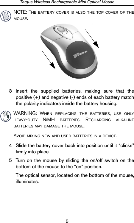 5Targus Wireless Rechargeable Mini Optical MouseNOTE: The battery cover is also the top cover of themouse.3 Insert the supplied batteries, making sure that thepositive (+) and negative (-) ends of each battery matchthe polarity indicators inside the battery housing. WARNING: When replacing the batteries, use onlyheavy-duty NiMH batteries. Recharging alkalinebatteries may damage the mouse.Avoid mixing new and used batteries in a device.4 Slide the battery cover back into position until it “clicks”firmly into place.5 Turn on the mouse by sliding the on/off switch on thebottom of the mouse to the “on” position.The optical sensor, located on the bottom of the mouse,illuminates.