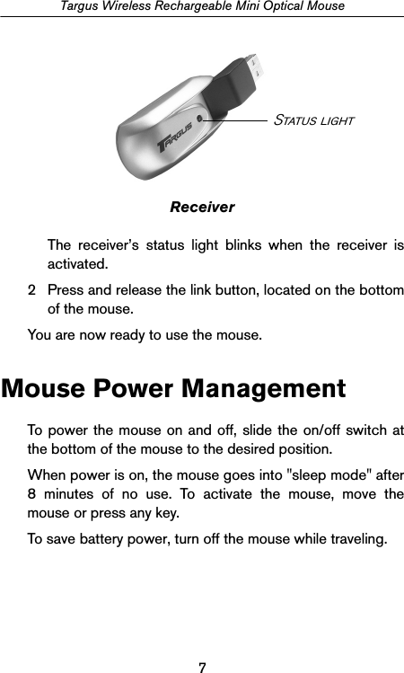 7Targus Wireless Rechargeable Mini Optical MouseReceiverThe receiver’s status light blinks when the receiver isactivated.2 Press and release the link button, located on the bottomof the mouse.You are now ready to use the mouse.Mouse Power ManagementTo power the mouse on and off, slide the on/off switch atthe bottom of the mouse to the desired position.When power is on, the mouse goes into &quot;sleep mode&quot; after8 minutes of no use. To activate the mouse, move themouse or press any key.To save battery power, turn off the mouse while traveling.Status light