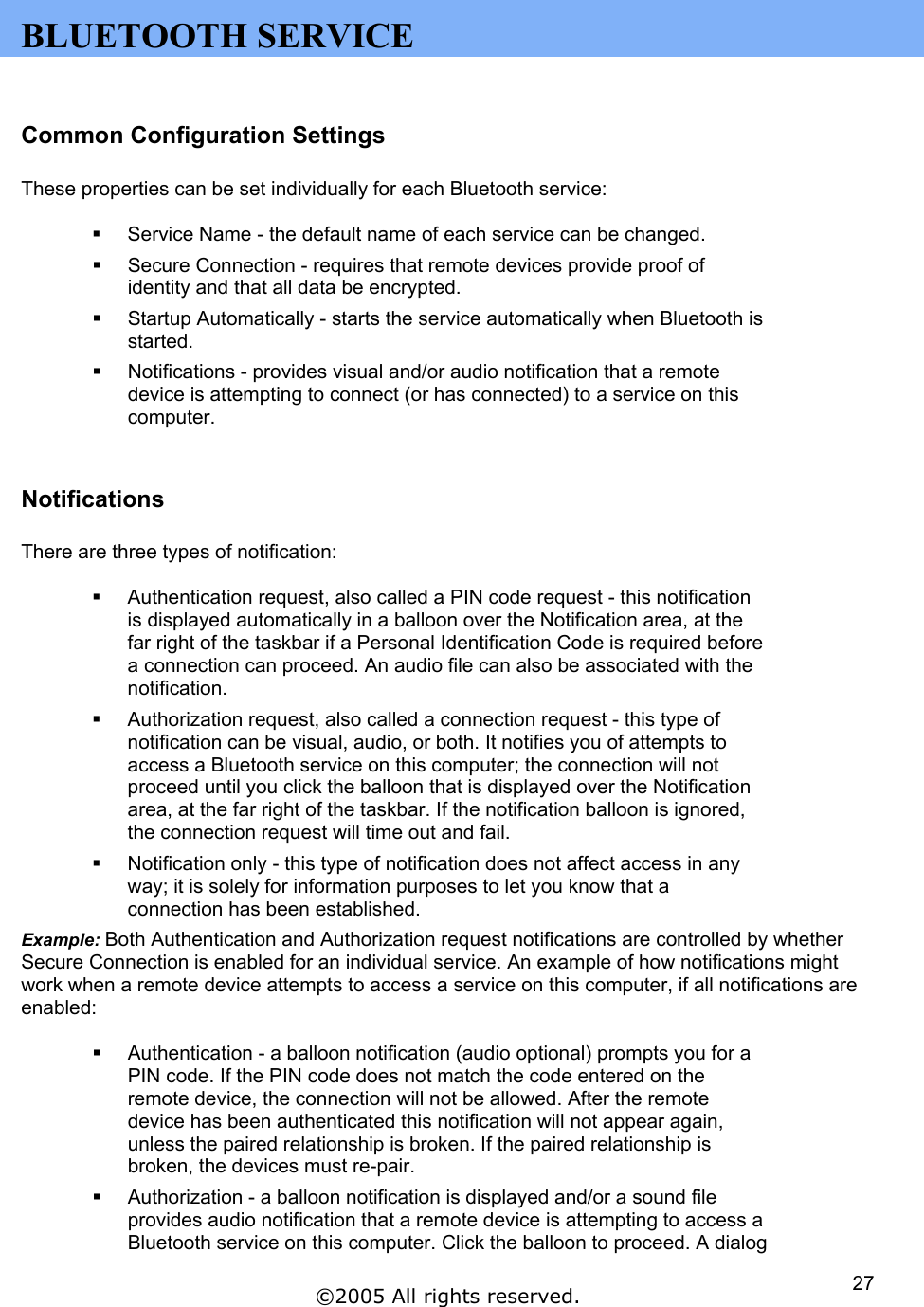  BLUETOOTH SERVICE  Common Configuration Settings  These properties can be set individually for each Bluetooth service:    Service Name - the default name of each service can be changed.   Secure Connection - requires that remote devices provide proof of identity and that all data be encrypted.   Startup Automatically - starts the service automatically when Bluetooth is started.   Notifications - provides visual and/or audio notification that a remote device is attempting to connect (or has connected) to a service on this computer.  Notifications  There are three types of notification:    Authentication request, also called a PIN code request - this notification is displayed automatically in a balloon over the Notification area, at the far right of the taskbar if a Personal Identification Code is required before a connection can proceed. An audio file can also be associated with the notification.   Authorization request, also called a connection request - this type of notification can be visual, audio, or both. It notifies you of attempts to access a Bluetooth service on this computer; the connection will not proceed until you click the balloon that is displayed over the Notification area, at the far right of the taskbar. If the notification balloon is ignored, the connection request will time out and fail.   Notification only - this type of notification does not affect access in any way; it is solely for information purposes to let you know that a connection has been established. Example: Both Authentication and Authorization request notifications are controlled by whether Secure Connection is enabled for an individual service. An example of how notifications might work when a remote device attempts to access a service on this computer, if all notifications are enabled:    Authentication - a balloon notification (audio optional) prompts you for a PIN code. If the PIN code does not match the code entered on the remote device, the connection will not be allowed. After the remote device has been authenticated this notification will not appear again, unless the paired relationship is broken. If the paired relationship is broken, the devices must re-pair.   Authorization - a balloon notification is displayed and/or a sound file provides audio notification that a remote device is attempting to access a Bluetooth service on this computer. Click the balloon to proceed. A dialog ©2005 All rights reserved.  27