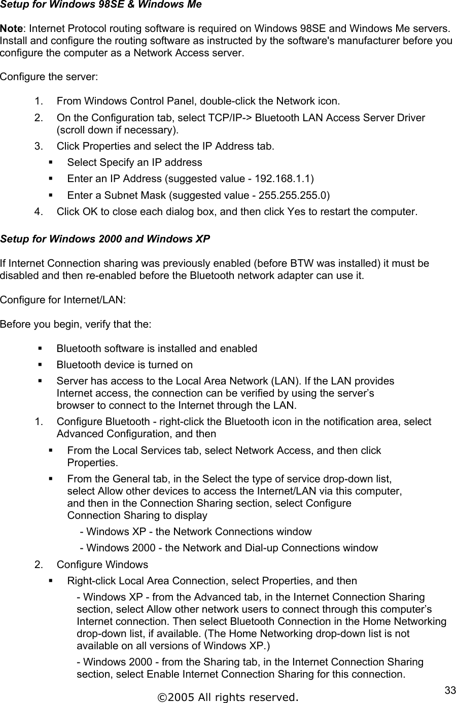 Setup for Windows 98SE &amp; Windows Me  Note: Internet Protocol routing software is required on Windows 98SE and Windows Me servers. Install and configure the routing software as instructed by the software&apos;s manufacturer before you configure the computer as a Network Access server.  Configure the server:  1.  From Windows Control Panel, double-click the Network icon. 2.  On the Configuration tab, select TCP/IP-&gt; Bluetooth LAN Access Server Driver (scroll down if necessary). 3.  Click Properties and select the IP Address tab.   Select Specify an IP address   Enter an IP Address (suggested value - 192.168.1.1)   Enter a Subnet Mask (suggested value - 255.255.255.0) 4.  Click OK to close each dialog box, and then click Yes to restart the computer.  Setup for Windows 2000 and Windows XP  If Internet Connection sharing was previously enabled (before BTW was installed) it must be disabled and then re-enabled before the Bluetooth network adapter can use it.  Configure for Internet/LAN:  Before you begin, verify that the:    Bluetooth software is installed and enabled   Bluetooth device is turned on   Server has access to the Local Area Network (LAN). If the LAN provides Internet access, the connection can be verified by using the server’s browser to connect to the Internet through the LAN. 1.  Configure Bluetooth - right-click the Bluetooth icon in the notification area, select Advanced Configuration, and then   From the Local Services tab, select Network Access, and then click Properties.   From the General tab, in the Select the type of service drop-down list, select Allow other devices to access the Internet/LAN via this computer, and then in the Connection Sharing section, select Configure Connection Sharing to display - Windows XP - the Network Connections window - Windows 2000 - the Network and Dial-up Connections window 2. Configure Windows   Right-click Local Area Connection, select Properties, and then - Windows XP - from the Advanced tab, in the Internet Connection Sharing section, select Allow other network users to connect through this computer’s Internet connection. Then select Bluetooth Connection in the Home Networking drop-down list, if available. (The Home Networking drop-down list is not available on all versions of Windows XP.) - Windows 2000 - from the Sharing tab, in the Internet Connection Sharing section, select Enable Internet Connection Sharing for this connection. ©2005 All rights reserved.  33