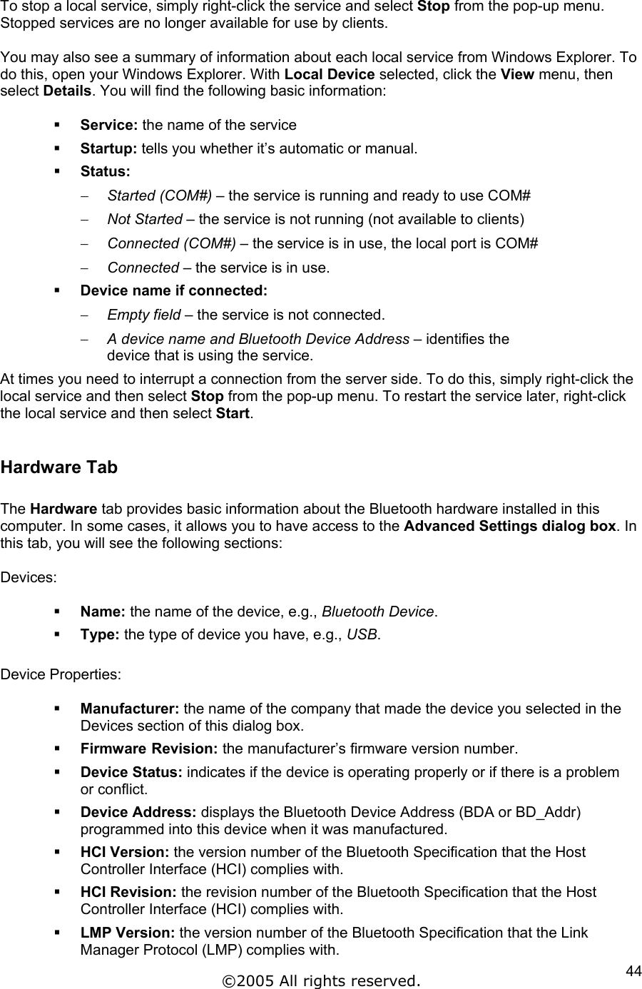 To stop a local service, simply right-click the service and select Stop from the pop-up menu. Stopped services are no longer available for use by clients.  You may also see a summary of information about each local service from Windows Explorer. To do this, open your Windows Explorer. With Local Device selected, click the View menu, then select Details. You will find the following basic information:    Service: the name of the service   Startup: tells you whether it’s automatic or manual.   Status:  Started (COM#) – the service is running and ready to use COM# − − − − − − Not Started – the service is not running (not available to clients) Connected (COM#) – the service is in use, the local port is COM# Connected – the service is in use.   Device name if connected: Empty field – the service is not connected. A device name and Bluetooth Device Address – identifies the device that is using the service. At times you need to interrupt a connection from the server side. To do this, simply right-click the local service and then select Stop from the pop-up menu. To restart the service later, right-click the local service and then select Start.  Hardware Tab  The Hardware tab provides basic information about the Bluetooth hardware installed in this computer. In some cases, it allows you to have access to the Advanced Settings dialog box. In this tab, you will see the following sections:  Devices:    Name: the name of the device, e.g., Bluetooth Device.   Type: the type of device you have, e.g., USB.  Device Properties:    Manufacturer: the name of the company that made the device you selected in the Devices section of this dialog box.   Firmware Revision: the manufacturer’s firmware version number.   Device Status: indicates if the device is operating properly or if there is a problem or conflict.   Device Address: displays the Bluetooth Device Address (BDA or BD_Addr) programmed into this device when it was manufactured.   HCI Version: the version number of the Bluetooth Specification that the Host Controller Interface (HCI) complies with.    HCI Revision: the revision number of the Bluetooth Specification that the Host Controller Interface (HCI) complies with.   LMP Version: the version number of the Bluetooth Specification that the Link Manager Protocol (LMP) complies with. ©2005 All rights reserved.  44