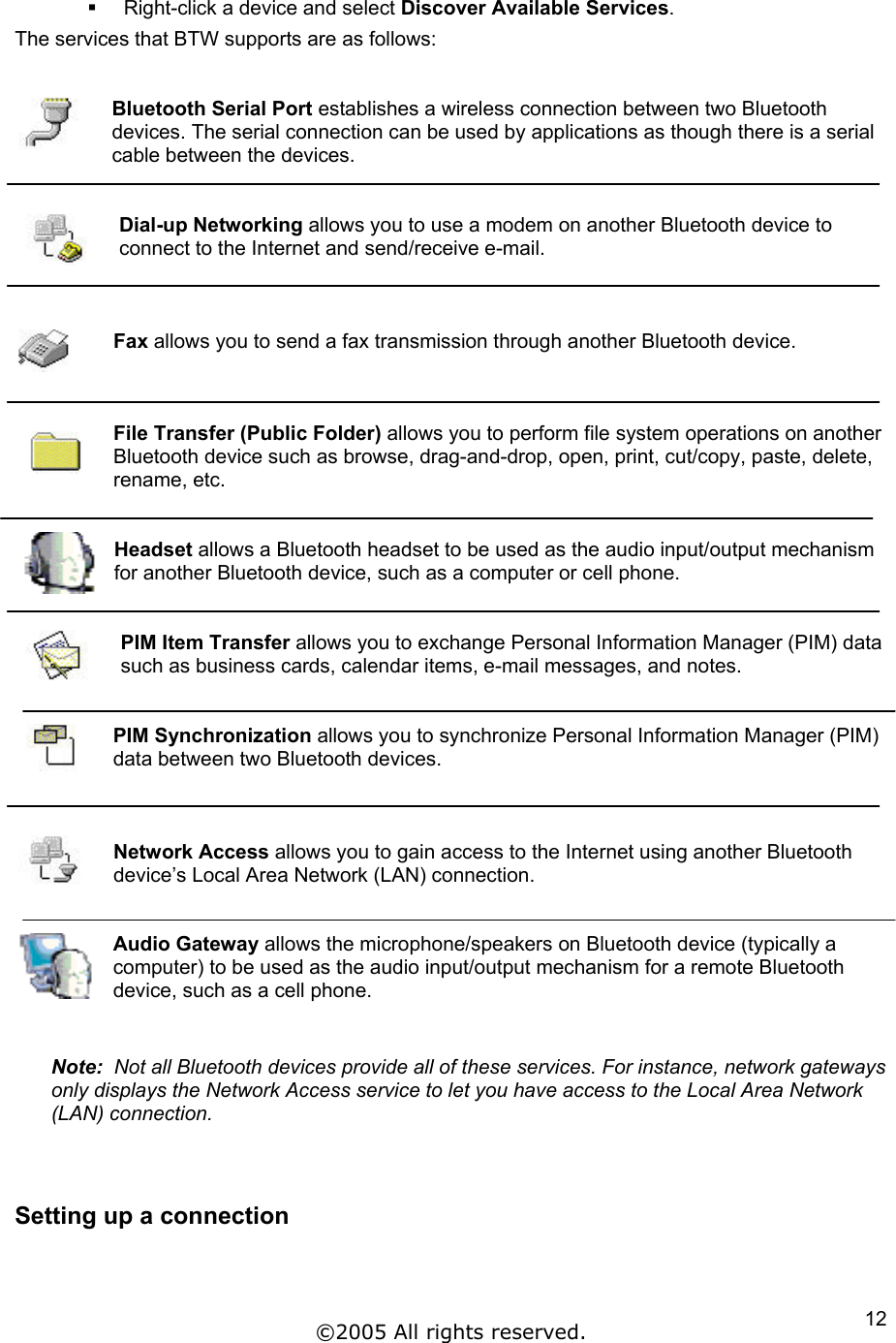   Right-click a device and select Discover Available Services. The services that BTW supports are as follows:   Bluetooth Serial Port establishes a wireless connection between two Bluetooth devices. The serial connection can be used by applications as though there is a serial cable between the devices.  Dial-up Networking allows you to use a modem on another Bluetooth device to connect to the Internet and send/receive e-mail.    Fax allows you to send a fax transmission through another Bluetooth device.    File Transfer (Public Folder) allows you to perform file system operations on another Bluetooth device such as browse, drag-and-drop, open, print, cut/copy, paste, delete, rename, etc.     Headset allows a Bluetooth headset to be used as the audio input/output mechanism for another Bluetooth device, such as a computer or cell phone.   PIM Item Transfer allows you to exchange Personal Information Manager (PIM) data such as business cards, calendar items, e-mail messages, and notes.   PIM Synchronization allows you to synchronize Personal Information Manager (PIM) data between two Bluetooth devices.    Network Access allows you to gain access to the Internet using another Bluetooth device’s Local Area Network (LAN) connection.   Audio Gateway allows the microphone/speakers on Bluetooth device (typically a computer) to be used as the audio input/output mechanism for a remote Bluetooth device, such as a cell phone.   Note:  Not all Bluetooth devices provide all of these services. For instance, network gateways only displays the Network Access service to let you have access to the Local Area Network (LAN) connection.   Setting up a connection      ©2005 All rights reserved.  12