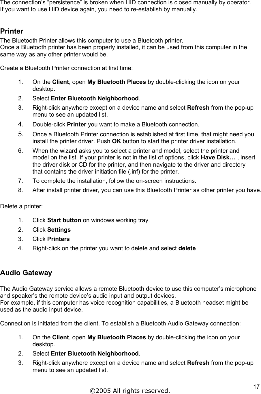  The connection’s “persistence” is broken when HID connection is closed manually by operator.  If you want to use HID device again, you need to re-establish by manually.  Printer The Bluetooth Printer allows this computer to use a Bluetooth printer. Once a Bluetooth printer has been properly installed, it can be used from this computer in the same way as any other printer would be.  Create a Bluetooth Printer connection at first time:  1. On the Client, open My Bluetooth Places by double-clicking the icon on your desktop. 2. Select Enter Bluetooth Neighborhood. 3.  Right-click anywhere except on a device name and select Refresh from the pop-up menu to see an updated list. 4.  Double-click Printer you want to make a Bluetooth connection. 5.  Once a Bluetooth Printer connection is established at first time, that might need you install the printer driver. Push OK button to start the printer driver installation.  6.  When the wizard asks you to select a printer and model, select the printer and model on the list. If your printer is not in the list of options, click Have Disk… , insert the driver disk or CD for the printer, and then navigate to the driver and directory that contains the driver initiation file (.inf) for the printer. 7.  To complete the installation, follow the on-screen instructions. 8.  After install printer driver, you can use this Bluetooth Printer as other printer you have.  Delete a printer:  1. Click Start button on windows working tray. 2. Click Settings 3. Click Printers 4.  Right-click on the printer you want to delete and select delete  Audio Gateway  The Audio Gateway service allows a remote Bluetooth device to use this computer’s microphone and speaker’s the remote device’s audio input and output devices. For example, if this computer has voice recognition capabilities, a Bluetooth headset might be used as the audio input device.  Connection is initiated from the client. To establish a Bluetooth Audio Gateway connection:  1. On the Client, open My Bluetooth Places by double-clicking the icon on your desktop. 2. Select Enter Bluetooth Neighborhood. 3.  Right-click anywhere except on a device name and select Refresh from the pop-up menu to see an updated list. ©2005 All rights reserved.  17