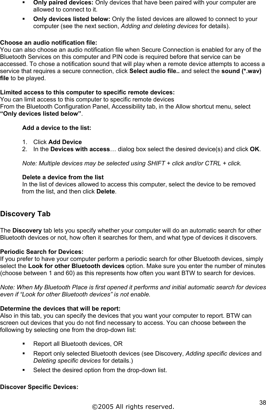   Only paired devices: Only devices that have been paired with your computer are allowed to connect to it.   Only devices listed below: Only the listed devices are allowed to connect to your computer (see the next section, Adding and deleting devices for details).  Choose an audio notification file: You can also choose an audio notification file when Secure Connection is enabled for any of the Bluetooth Services on this computer and PIN code is required before that service can be accessed. To chose a notification sound that will play when a remote device attempts to access a service that requires a secure connection, click Select audio file.. and select the sound (*.wav) file to be played.  Limited access to this computer to specific remote devices: You can limit access to this computer to specific remote devices From the Bluetooth Configuration Panel, Accessibility tab, in the Allow shortcut menu, select “Only devices listed below”.   Add a device to the list:  1. Click Add Device 2. In the Devices with access… dialog box select the desired device(s) and click OK.  Note: Multiple devices may be selected using SHIFT + click and/or CTRL + click.  Delete a device from the list  In the list of devices allowed to access this computer, select the device to be removed from the list, and then click Delete.   Discovery Tab  The Discovery tab lets you specify whether your computer will do an automatic search for other Bluetooth devices or not, how often it searches for them, and what type of devices it discovers.  Periodic Search for Devices: If you prefer to have your computer perform a periodic search for other Bluetooth devices, simply select the Look for other Bluetooth devices option. Make sure you enter the number of minutes (choose between 1 and 60) as this represents how often you want BTW to search for devices.  Note: When My Bluetooth Place is first opened it performs and initial automatic search for devices even if “Look for other Bluetooth devices” is not enable.  Determine the devices that will be report:  Also in this tab, you can specify the devices that you want your computer to report. BTW can screen out devices that you do not find necessary to access. You can choose between the following by selecting one from the drop-down list:    Report all Bluetooth devices, OR   Report only selected Bluetooth devices (see Discovery, Adding specific devices and Deleting specific devices for details.)   Select the desired option from the drop-down list.  Discover Specific Devices: ©2005 All rights reserved.  38