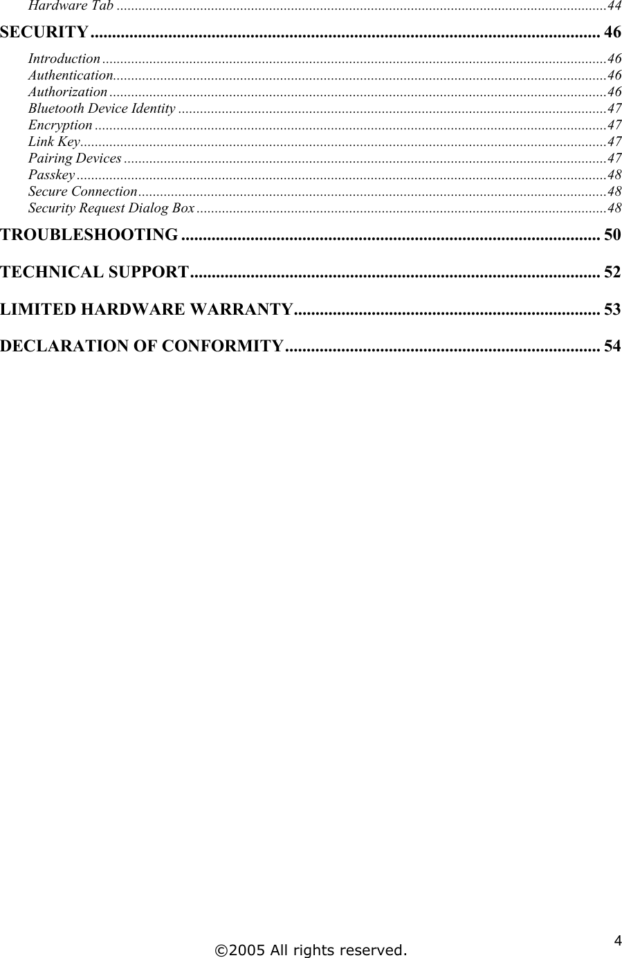 Hardware Tab .......................................................................................................................................44 SECURITY...................................................................................................................... 46 Introduction ...........................................................................................................................................46 Authentication........................................................................................................................................46 Authorization .........................................................................................................................................46 Bluetooth Device Identity ......................................................................................................................47 Encryption .............................................................................................................................................47 Link Key.................................................................................................................................................47 Pairing Devices .....................................................................................................................................47 Passkey ..................................................................................................................................................48 Secure Connection.................................................................................................................................48 Security Request Dialog Box .................................................................................................................48 TROUBLESHOOTING ................................................................................................. 50 TECHNICAL SUPPORT............................................................................................... 52 LIMITED HARDWARE WARRANTY....................................................................... 53 DECLARATION OF CONFORMITY......................................................................... 54    ©2005 All rights reserved.  4