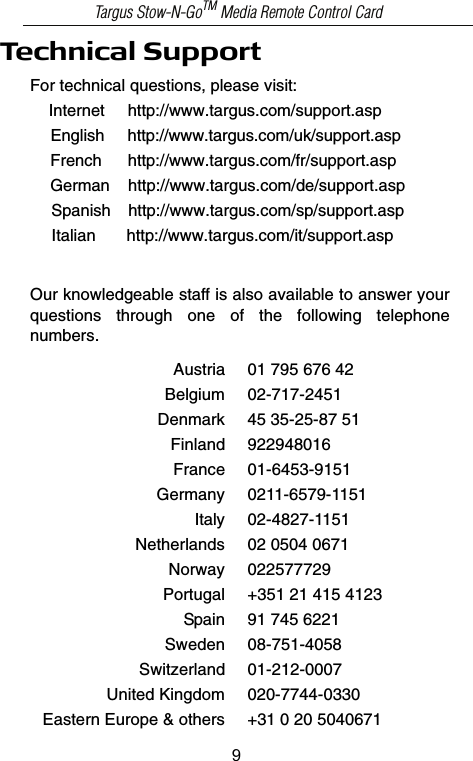 Technical SupportFor technical questions, please visit:Internet     http://www.targus.com/support.asp    English     http://www.targus.com/uk/support.aspFrench      http://www.targus.com/fr/support.aspGerman    http://www.targus.com/de/support.aspSpanish    http://www.targus.com/sp/support.aspItalian  http://www.targus.com/it/support.aspOur knowledgeable staff is also available to answer yourquestions  through  one  of  the  following  telephonenumbers.Austria 01 795 676 42Belgium 02-717-2451Denmark 45 35-25-87 51Finland 922948016France 01-6453-9151Germany 0211-6579-1151Italy 02-4827-1151Netherlands 02 0504 0671Norway 022577729Portugal +351 21 415 4123Spain 91 745 6221Sweden 08-751-4058Switzerland 01-212-0007United Kingdom 020-7744-0330Eastern Europe &amp; others +31 0 20 5040671Targus Stow-N-GoTM Media Remote Control Card9