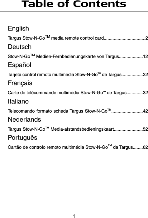 Table of ContentsEnglishTargus Stow-N-GoTM media remote control card.................................2DeutschStow-N-GoTM Medien-Fernbedienungskarte von Targus...................12EspañolTarjeta control remoto multimedia Stow-N-GoTM de Targus.................22FrançaisCarte de télécommande multimédia Stow-N-GoTM de Targus.............32ItalianoTelecomando formato scheda Targus Stow-N-GoTM.........................42NederlandsTargus Stow-N-GoTM Media-afstandsbedieningskaart.......................52PortuguêsCartão de controlo remoto multimédia Stow-N-GoTM da Targus........621