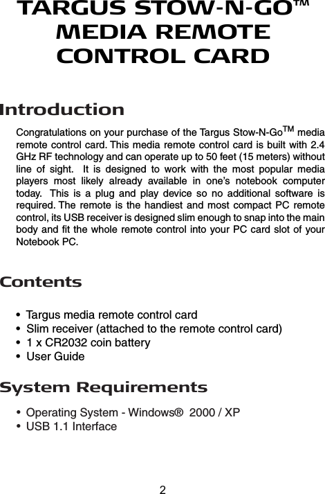 IntroductionSystem Requirements•  Operating System - Windows®  2000 / XP •  USB 1.1 InterfaceTARGUS STOW-N-GOTM MEDIA REMOTECONTROL CARDCongratulations on your purchase of the Targus Stow-N-GoTM media remote control card. This media remote control card is built with 2.4 GHz RF technology and can operate up to 50 feet (15 meters) without line  of  sight.    It  is  designed  to  work  with  the  most  popular  media players  most  likely  already  available  in  one’s  notebook  computer today.   This  is  a  plug  and  play  device  so  no  additional  software  is required. The remote is the  handiest and most  compact PC remote control, its USB receiver is designed slim enough to snap into the main body and fit the whole remote control into your PC card slot of your Notebook PC.Contents•  Targus media remote control card•  Slim receiver (attached to the remote control card)•  1 x CR2032 coin battery•  User Guide2
