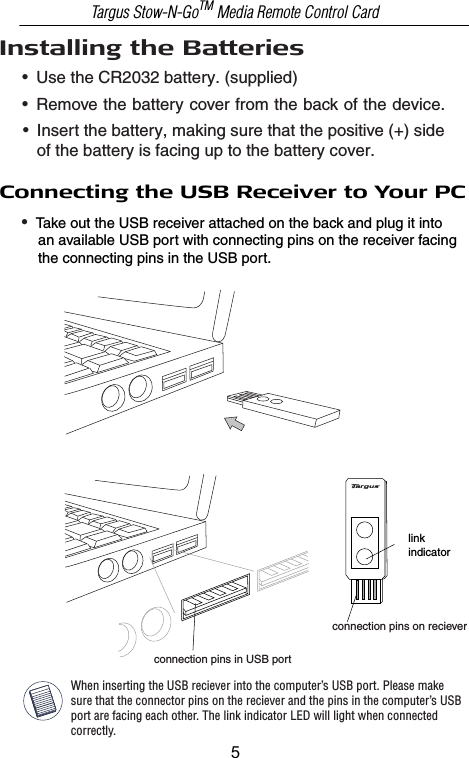 Installing the Batteries •  Use the CR2032 battery. (supplied)•  Remove the battery cover from the back of the device.•  Insert the battery, making sure that the positive (+) side    of the battery is facing up to the battery cover. Connecting the USB Receiver to Your PC•  Take out the USB receiver attached on the back and plug it into     an available USB port with connecting pins on the receiver facing     the connecting pins in the USB port.Targus Stow-N-GoTM Media Remote Control CardWhen inserting the USB reciever into the computer’s USB port. Please make sure that the connector pins on the reciever and the pins in the computer’s USB port are facing each other. The link indicator LED will light when connected correctly.connection pins in USB portconnection pins on recieverlinkindicator5